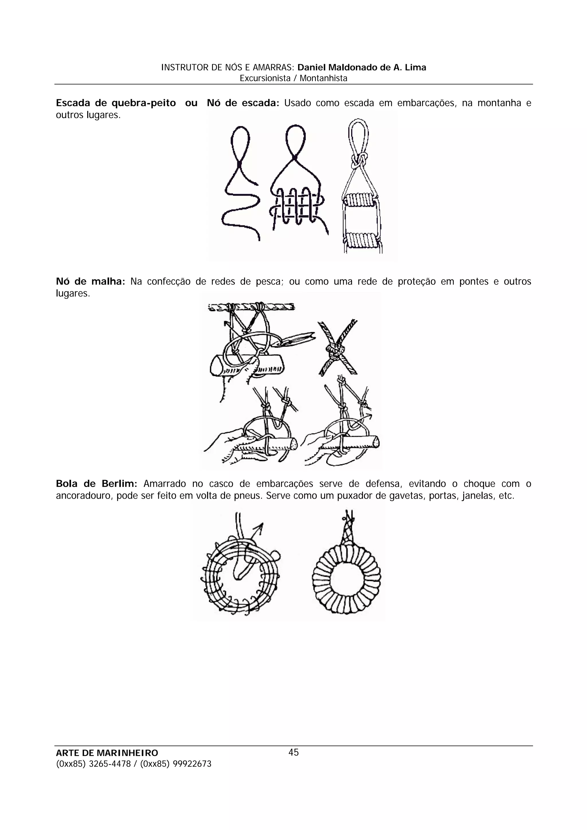 INSTRUTOR DE NÓS E AMARRAS: Daniel Maldonado de A. Lima
                                       Excursionista / Montanhista

Escada de quebra-peito ou Nó de escada: Usado como escada em embarcações, na montanha e
outros lugares.




Nó de malha: Na confecção de redes de pesca; ou como uma rede de proteção em pontes e outros
lugares.




Bola de Berlim: Amarrado no casco de embarcações serve de defensa, evitando o choque com o
ancoradouro, pode ser feito em volta de pneus. Serve como um puxador de gavetas, portas, janelas, etc.




ARTE DE MARINHEIRO                                45
(0xx85) 3265-4478 / (0xx85) 99922673
 