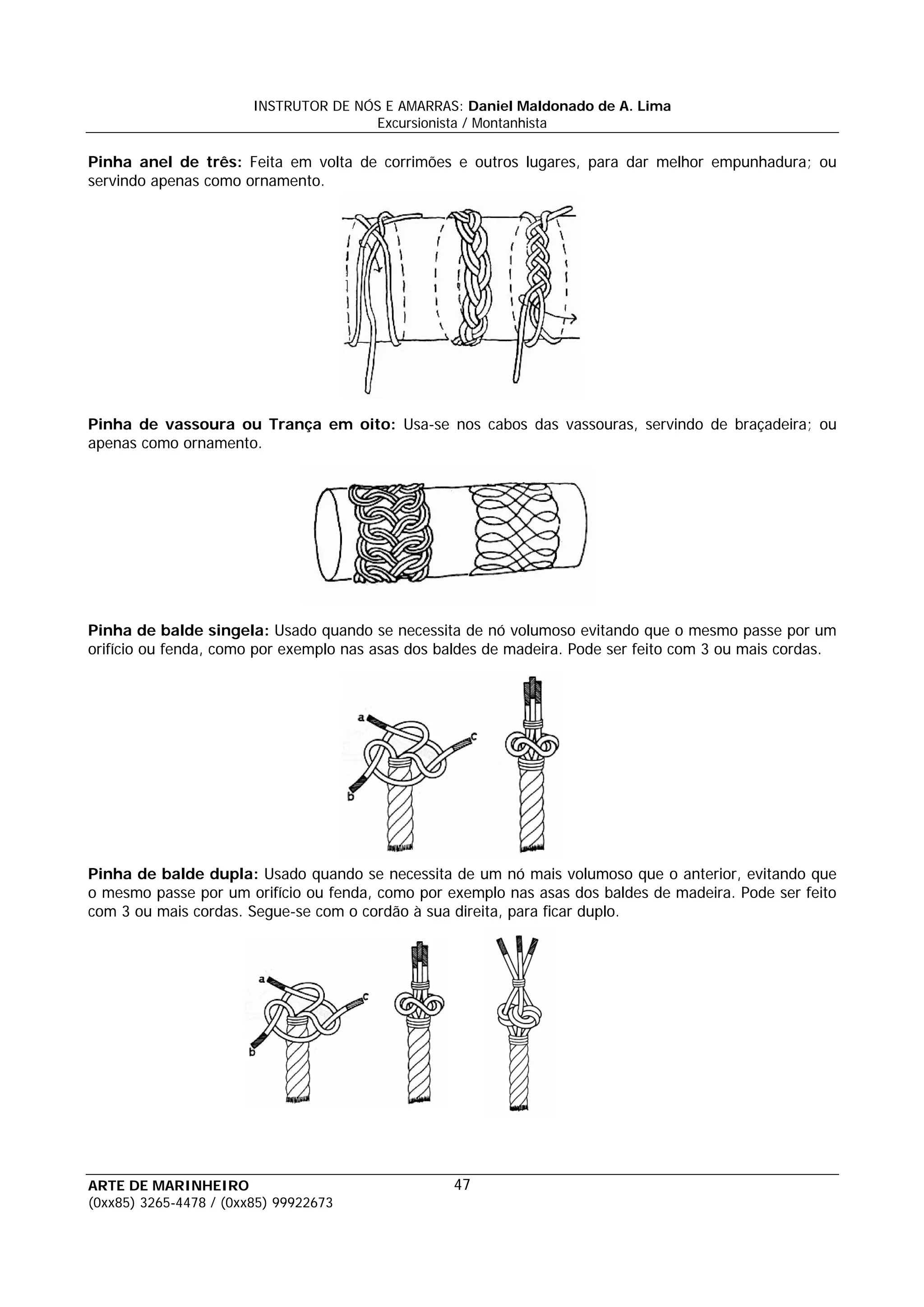 INSTRUTOR DE NÓS E AMARRAS: Daniel Maldonado de A. Lima
                                       Excursionista / Montanhista

Pinha anel de três: Feita em volta de corrimões e outros lugares, para dar melhor empunhadura; ou
servindo apenas como ornamento.




Pinha de vassoura ou Trança em oito: Usa-se nos cabos das vassouras, servindo de braçadeira; ou
apenas como ornamento.




Pinha de balde singela: Usado quando se necessita de nó volumoso evitando que o mesmo passe por um
orifício ou fenda, como por exemplo nas asas dos baldes de madeira. Pode ser feito com 3 ou mais cordas.




Pinha de balde dupla: Usado quando se necessita de um nó mais volumoso que o anterior, evitando que
o mesmo passe por um orifício ou fenda, como por exemplo nas asas dos baldes de madeira. Pode ser feito
com 3 ou mais cordas. Segue-se com o cordão à sua direita, para ficar duplo.




ARTE DE MARINHEIRO                                47
(0xx85) 3265-4478 / (0xx85) 99922673
 