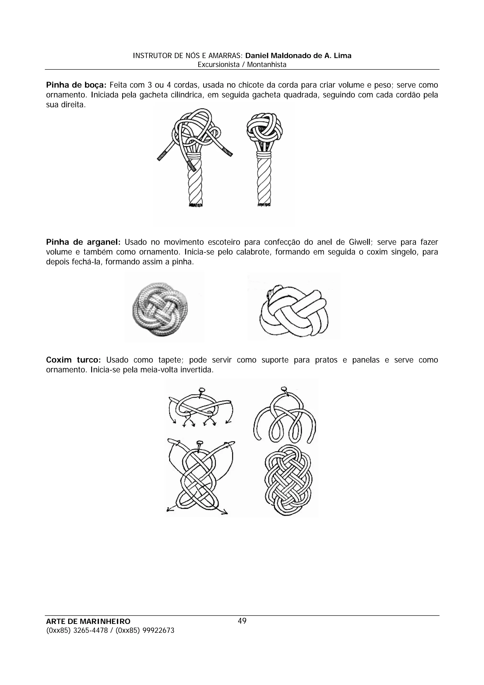 INSTRUTOR DE NÓS E AMARRAS: Daniel Maldonado de A. Lima
                                       Excursionista / Montanhista

Pinha de boça: Feita com 3 ou 4 cordas, usada no chicote da corda para criar volume e peso; serve como
ornamento. Iniciada pela gacheta cilíndrica, em seguida gacheta quadrada, seguindo com cada cordão pela
sua direita.




Pinha de arganel: Usado no movimento escoteiro para confecção do anel de Giwell; serve para fazer
volume e também como ornamento. Inicia-se pelo calabrote, formando em seguida o coxim singelo, para
depois fechá-la, formando assim a pinha.




Coxim turco: Usado como tapete; pode servir como suporte para pratos e panelas e serve como
ornamento. Inicia-se pela meia-volta invertida.




ARTE DE MARINHEIRO                                49
(0xx85) 3265-4478 / (0xx85) 99922673
 