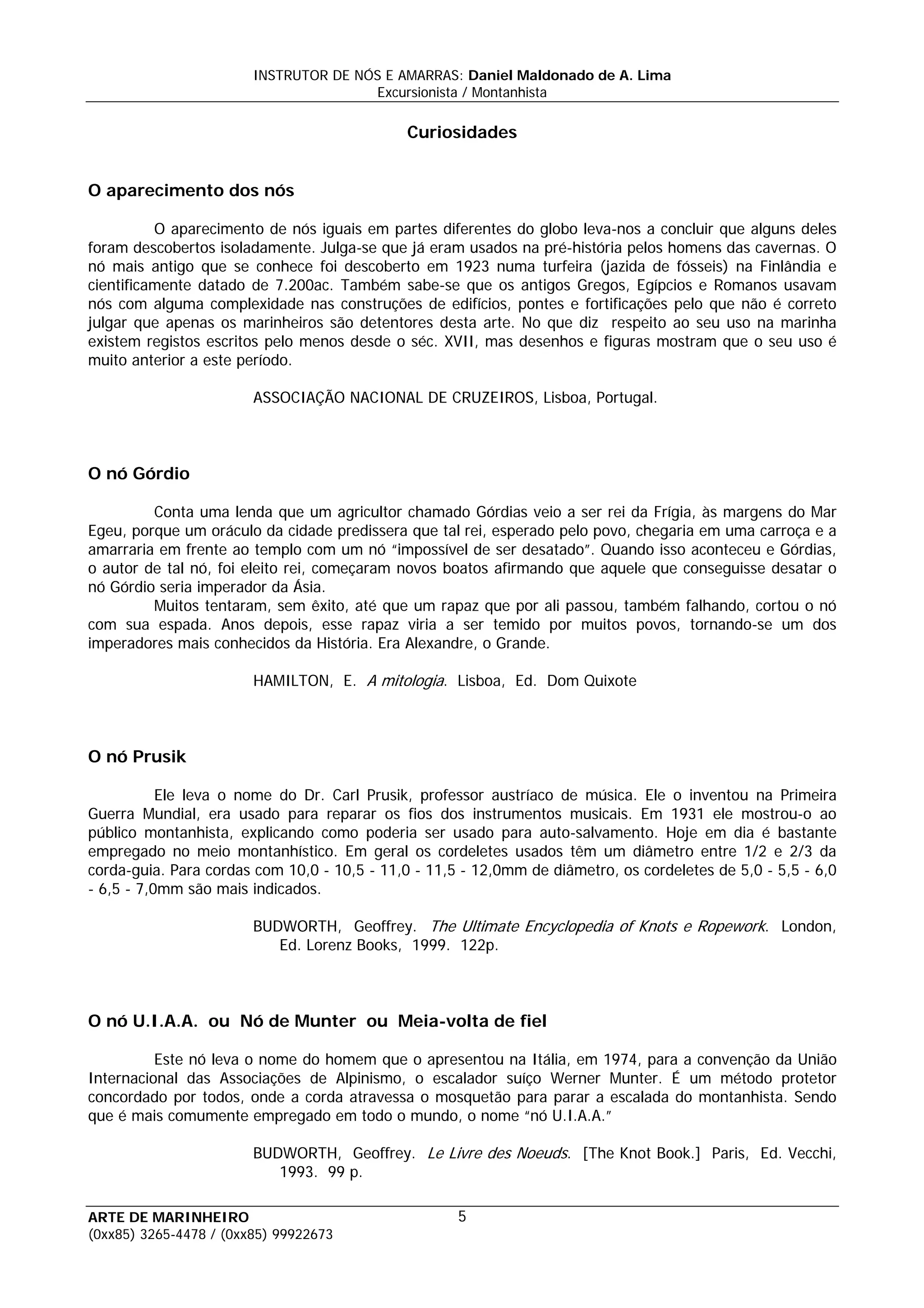 INSTRUTOR DE NÓS E AMARRAS: Daniel Maldonado de A. Lima
                                       Excursionista / Montanhista

                                              Curiosidades


O aparecimento dos nós

          O aparecimento de nós iguais em partes diferentes do globo leva-nos a concluir que alguns deles
foram descobertos isoladamente. Julga-se que já eram usados na pré-história pelos homens das cavernas. O
nó mais antigo que se conhece foi descoberto em 1923 numa turfeira (jazida de fósseis) na Finlândia e
cientificamente datado de 7.200ac. Também sabe-se que os antigos Gregos, Egípcios e Romanos usavam
nós com alguma complexidade nas construções de edifícios, pontes e fortificações pelo que não é correto
julgar que apenas os marinheiros são detentores desta arte. No que diz respeito ao seu uso na marinha
existem registos escritos pelo menos desde o séc. XVII, mas desenhos e figuras mostram que o seu uso é
muito anterior a este período.

                        ASSOCIAÇÃO NACIONAL DE CRUZEIROS, Lisboa, Portugal.



O nó Górdio

         Conta uma lenda que um agricultor chamado Górdias veio a ser rei da Frígia, às margens do Mar
Egeu, porque um oráculo da cidade predissera que tal rei, esperado pelo povo, chegaria em uma carroça e a
amarraria em frente ao templo com um nó “impossível de ser desatado”. Quando isso aconteceu e Górdias,
o autor de tal nó, foi eleito rei, começaram novos boatos afirmando que aquele que conseguisse desatar o
nó Górdio seria imperador da Ásia.
         Muitos tentaram, sem êxito, até que um rapaz que por ali passou, também falhando, cortou o nó
com sua espada. Anos depois, esse rapaz viria a ser temido por muitos povos, tornando-se um dos
imperadores mais conhecidos da História. Era Alexandre, o Grande.

                        HAMILTON, E. A mitologia. Lisboa, Ed. Dom Quixote



O nó Prusik

           Ele leva o nome do Dr. Carl Prusik, professor austríaco de música. Ele o inventou na Primeira
Guerra Mundial, era usado para reparar os fios dos instrumentos musicais. Em 1931 ele mostrou-o ao
público montanhista, explicando como poderia ser usado para auto-salvamento. Hoje em dia é bastante
empregado no meio montanhístico. Em geral os cordeletes usados têm um diâmetro entre 1/2 e 2/3 da
corda-guia. Para cordas com 10,0 - 10,5 - 11,0 - 11,5 - 12,0mm de diâmetro, os cordeletes de 5,0 - 5,5 - 6,0
- 6,5 - 7,0mm são mais indicados.

                        BUDWORTH, Geoffrey. The Ultimate Encyclopedia of Knots e Ropework. London,
                           Ed. Lorenz Books, 1999. 122p.



O nó U.I.A.A. ou Nó de Munter ou Meia-volta de fiel

          Este nó leva o nome do homem que o apresentou na Itália, em 1974, para a convenção da União
Internacional das Associações de Alpinismo, o escalador suíço Werner Munter. É um método protetor
concordado por todos, onde a corda atravessa o mosquetão para parar a escalada do montanhista. Sendo
que é mais comumente empregado em todo o mundo, o nome “nó U.I.A.A.”

                        BUDWORTH, Geoffrey. Le Livre des Noeuds. [The Knot Book.] Paris, Ed. Vecchi,
                           1993. 99 p.

ARTE DE MARINHEIRO                                   5
(0xx85) 3265-4478 / (0xx85) 99922673
 