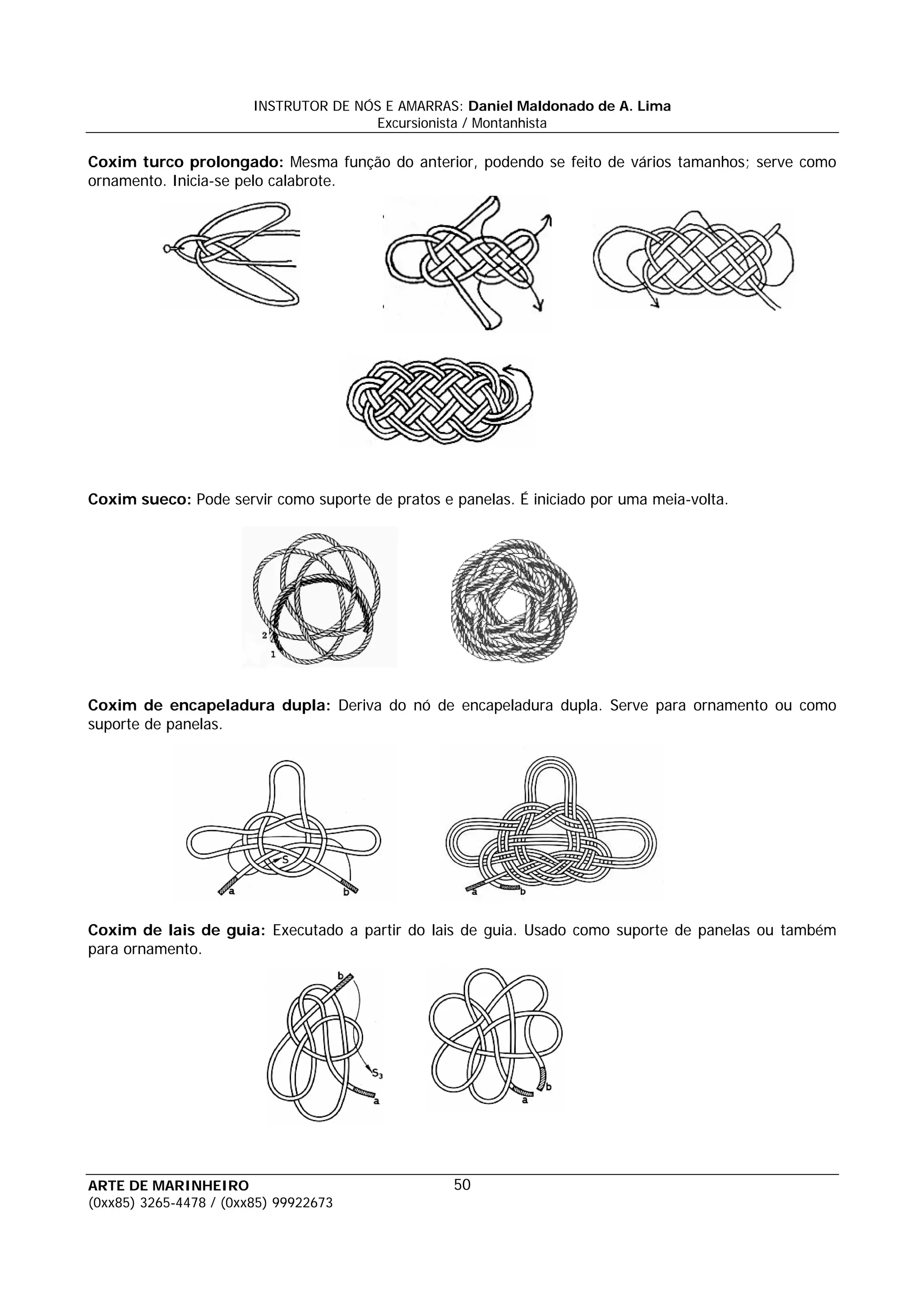 INSTRUTOR DE NÓS E AMARRAS: Daniel Maldonado de A. Lima
                                       Excursionista / Montanhista

Coxim turco prolongado: Mesma função do anterior, podendo se feito de vários tamanhos; serve como
ornamento. Inicia-se pelo calabrote.




Coxim sueco: Pode servir como suporte de pratos e panelas. É iniciado por uma meia-volta.




Coxim de encapeladura dupla: Deriva do nó de encapeladura dupla. Serve para ornamento ou como
suporte de panelas.




Coxim de lais de guia: Executado a partir do lais de guia. Usado como suporte de panelas ou também
para ornamento.




ARTE DE MARINHEIRO                                50
(0xx85) 3265-4478 / (0xx85) 99922673
 