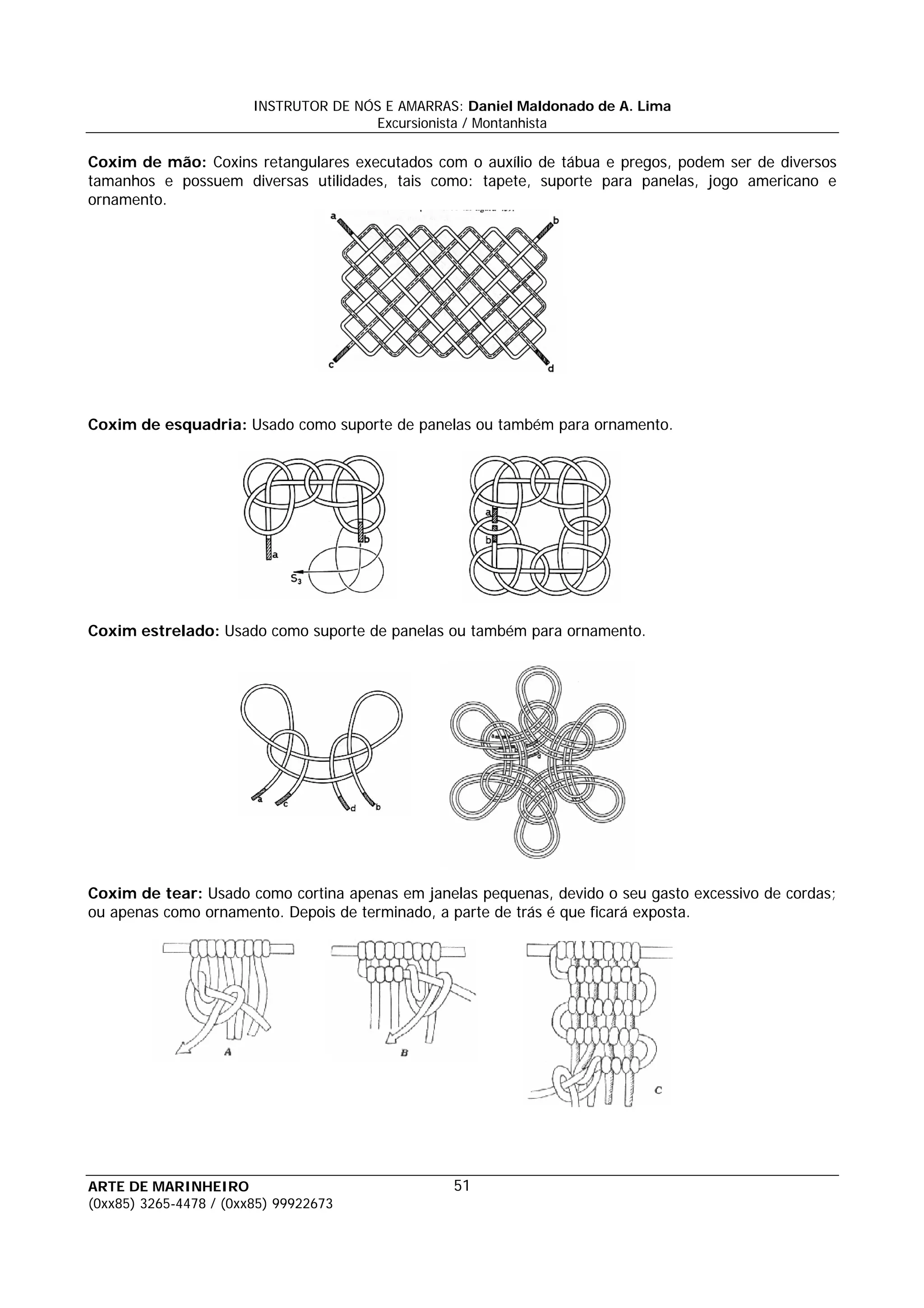 INSTRUTOR DE NÓS E AMARRAS: Daniel Maldonado de A. Lima
                                       Excursionista / Montanhista

Coxim de mão: Coxins retangulares executados com o auxílio de tábua e pregos, podem ser de diversos
tamanhos e possuem diversas utilidades, tais como: tapete, suporte para panelas, jogo americano e
ornamento.




Coxim de esquadria: Usado como suporte de panelas ou também para ornamento.




Coxim estrelado: Usado como suporte de panelas ou também para ornamento.




Coxim de tear: Usado como cortina apenas em janelas pequenas, devido o seu gasto excessivo de cordas;
ou apenas como ornamento. Depois de terminado, a parte de trás é que ficará exposta.




ARTE DE MARINHEIRO                                51
(0xx85) 3265-4478 / (0xx85) 99922673
 