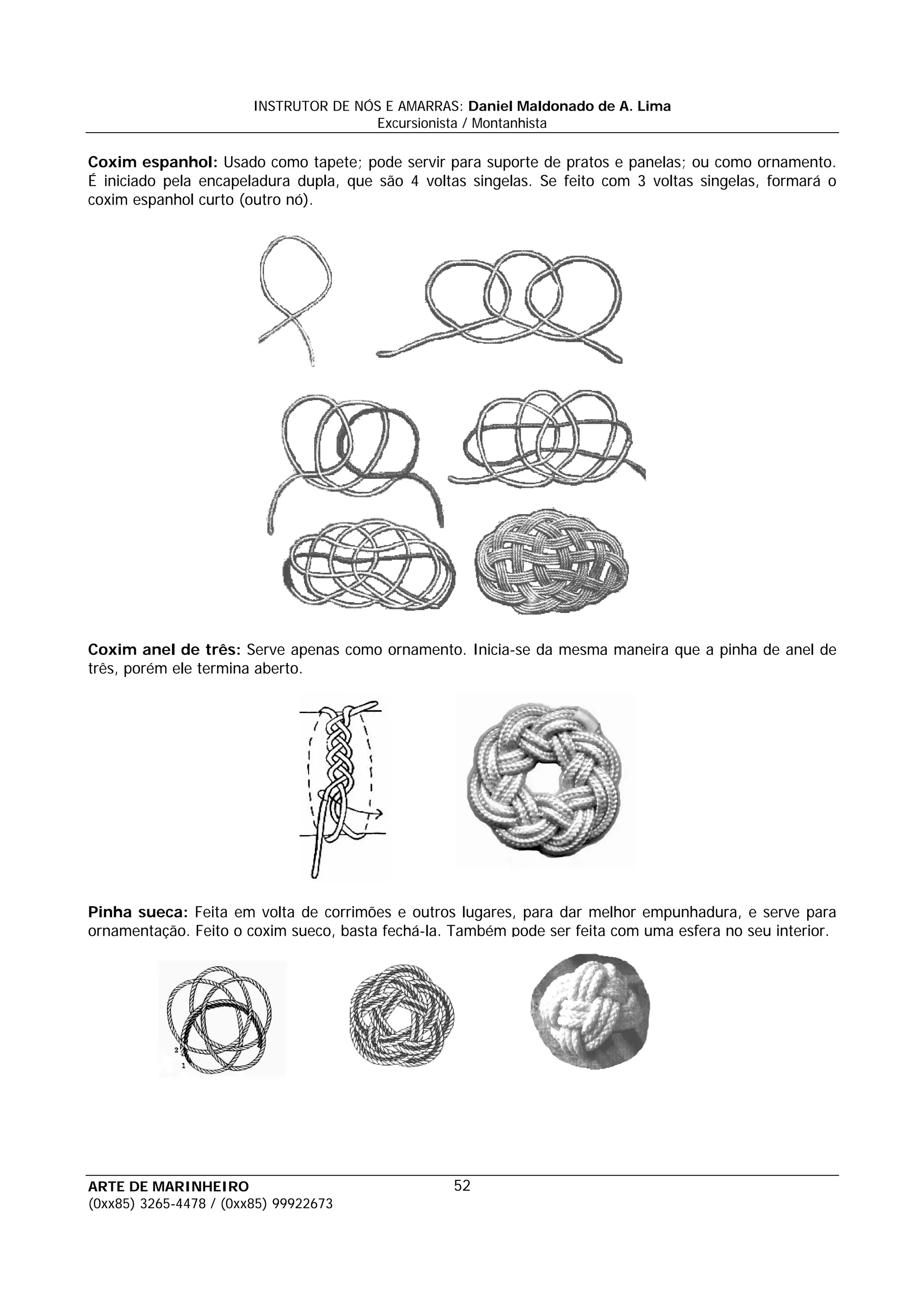 INSTRUTOR DE NÓS E AMARRAS: Daniel Maldonado de A. Lima
                                       Excursionista / Montanhista

Coxim espanhol: Usado como tapete; pode servir para suporte de pratos e panelas; ou como ornamento.
É iniciado pela encapeladura dupla, que são 4 voltas singelas. Se feito com 3 voltas singelas, formará o
coxim espanhol curto (outro nó).




Coxim anel de três: Serve apenas como ornamento. Inicia-se da mesma maneira que a pinha de anel de
três, porém ele termina aberto.




Pinha sueca: Feita em volta de corrimões e outros lugares, para dar melhor empunhadura, e serve para
ornamentação. Feito o coxim sueco, basta fechá-la. Também pode ser feita com uma esfera no seu interior.




ARTE DE MARINHEIRO                                52
(0xx85) 3265-4478 / (0xx85) 99922673
 