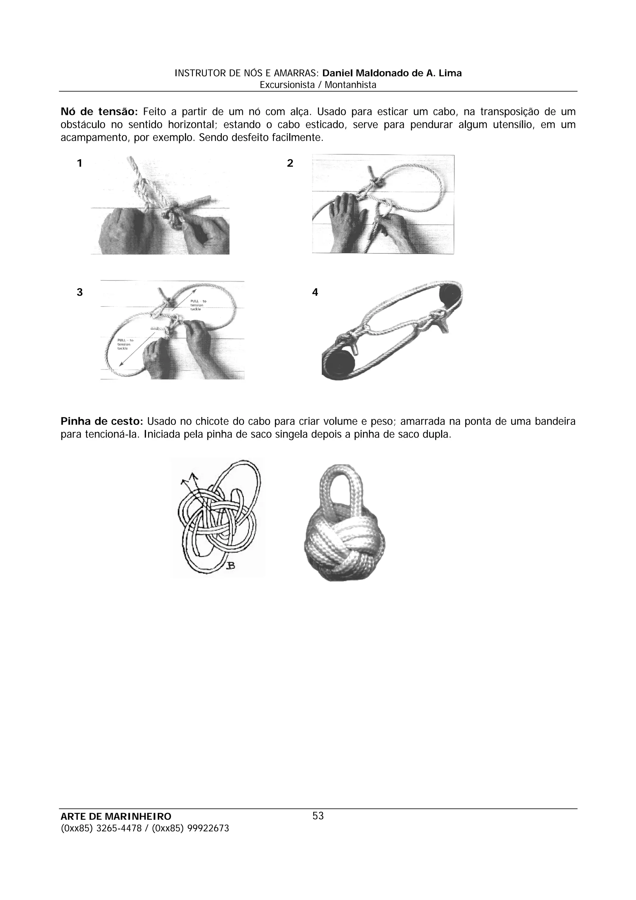 INSTRUTOR DE NÓS E AMARRAS: Daniel Maldonado de A. Lima
                                       Excursionista / Montanhista

Nó de tensão: Feito a partir de um nó com alça. Usado para esticar um cabo, na transposição de um
obstáculo no sentido horizontal; estando o cabo esticado, serve para pendurar algum utensílio, em um
acampamento, por exemplo. Sendo desfeito facilmente.

   1                                         2




   3                                              4




Pinha de cesto: Usado no chicote do cabo para criar volume e peso; amarrada na ponta de uma bandeira
para tencioná-la. Iniciada pela pinha de saco singela depois a pinha de saco dupla.




ARTE DE MARINHEIRO                                53
(0xx85) 3265-4478 / (0xx85) 99922673
 