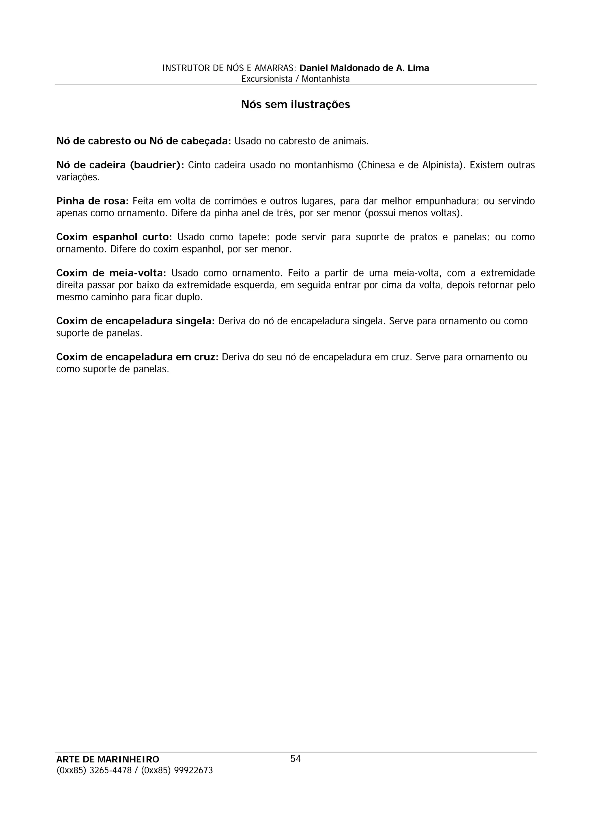 INSTRUTOR DE NÓS E AMARRAS: Daniel Maldonado de A. Lima
                                       Excursionista / Montanhista

                                         Nós sem ilustrações


Nó de cabresto ou Nó de cabeçada: Usado no cabresto de animais.

Nó de cadeira (baudrier): Cinto cadeira usado no montanhismo (Chinesa e de Alpinista). Existem outras
variações.

Pinha de rosa: Feita em volta de corrimões e outros lugares, para dar melhor empunhadura; ou servindo
apenas como ornamento. Difere da pinha anel de três, por ser menor (possui menos voltas).

Coxim espanhol curto: Usado como tapete; pode servir para suporte de pratos e panelas; ou como
ornamento. Difere do coxim espanhol, por ser menor.

Coxim de meia-volta: Usado como ornamento. Feito a partir de uma meia-volta, com a extremidade
direita passar por baixo da extremidade esquerda, em seguida entrar por cima da volta, depois retornar pelo
mesmo caminho para ficar duplo.

Coxim de encapeladura singela: Deriva do nó de encapeladura singela. Serve para ornamento ou como
suporte de panelas.

Coxim de encapeladura em cruz: Deriva do seu nó de encapeladura em cruz. Serve para ornamento ou
como suporte de panelas.




ARTE DE MARINHEIRO                                  54
(0xx85) 3265-4478 / (0xx85) 99922673
 
