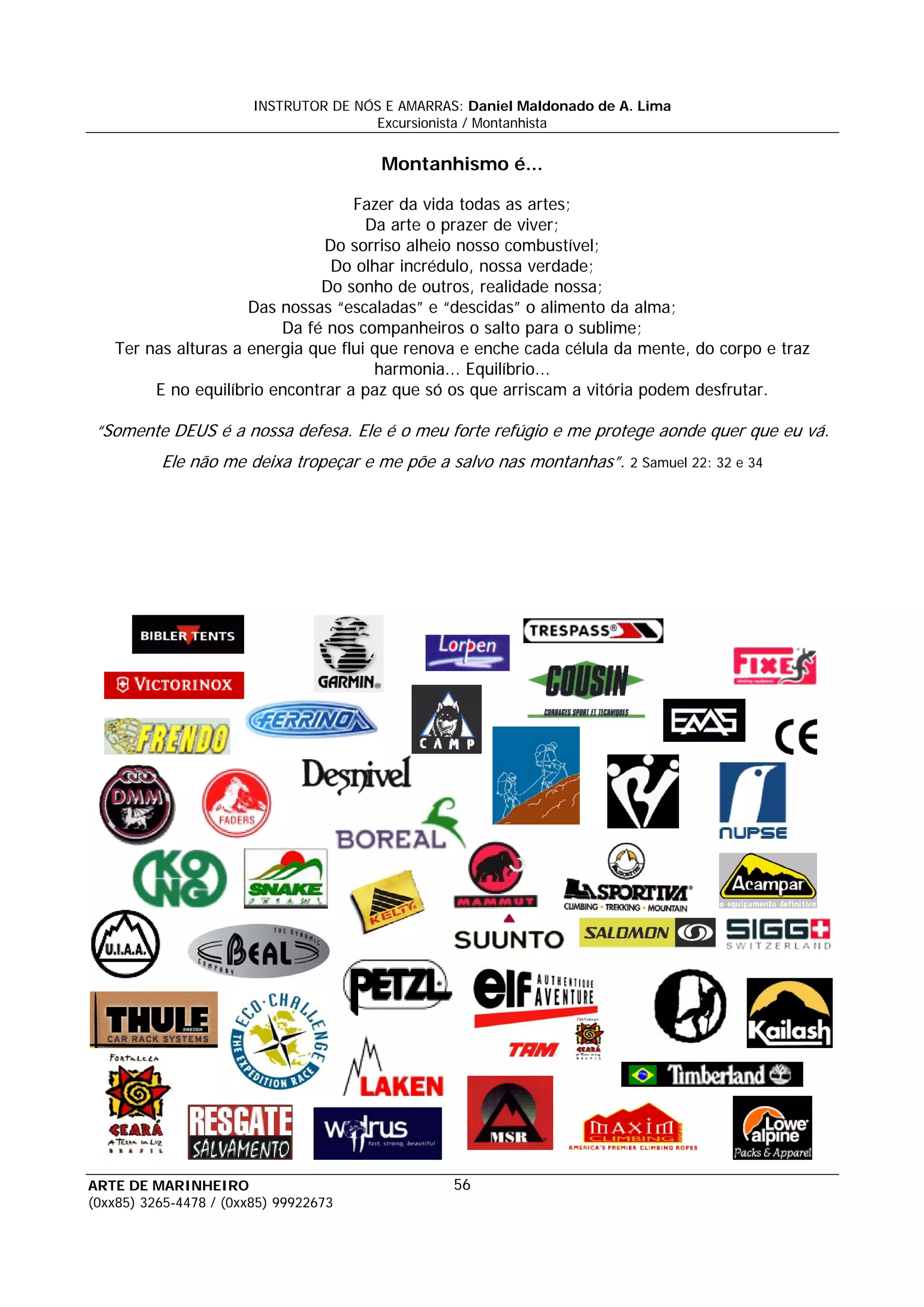 INSTRUTOR DE NÓS E AMARRAS: Daniel Maldonado de A. Lima
                                       Excursionista / Montanhista


                                        Montanhismo é...

                                   Fazer da vida todas as artes;
                                     Da arte o prazer de viver;
                               Do sorriso alheio nosso combustível;
                                Do olhar incrédulo, nossa verdade;
                              Do sonho de outros, realidade nossa;
                     Das nossas “escaladas” e “descidas” o alimento da alma;
                         Da fé nos companheiros o salto para o sublime;
   Ter nas alturas a energia que flui que renova e enche cada célula da mente, do corpo e traz
                                      harmonia... Equilíbrio...
        E no equilíbrio encontrar a paz que só os que arriscam a vitória podem desfrutar.

 “Somente DEUS é a nossa defesa. Ele é o meu forte refúgio e me protege aonde quer que eu vá.
          Ele não me deixa tropeçar e me põe a salvo nas montanhas”. 2 Samuel 22: 32 e 34




ARTE DE MARINHEIRO                                56
(0xx85) 3265-4478 / (0xx85) 99922673
 