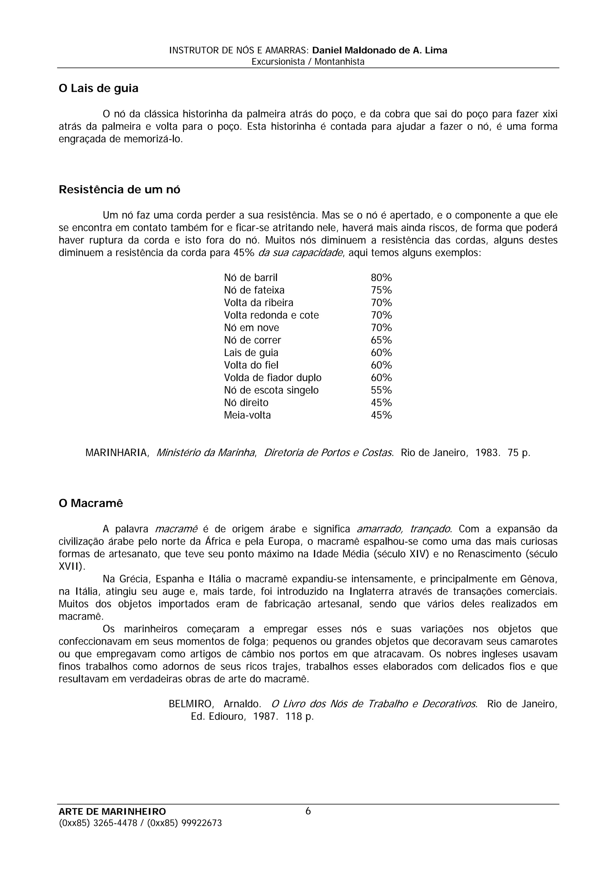 INSTRUTOR DE NÓS E AMARRAS: Daniel Maldonado de A. Lima
                                       Excursionista / Montanhista

O Lais de guia

         O nó da clássica historinha da palmeira atrás do poço, e da cobra que sai do poço para fazer xixi
atrás da palmeira e volta para o poço. Esta historinha é contada para ajudar a fazer o nó, é uma forma
engraçada de memorizá-lo.



Resistência de um nó

         Um nó faz uma corda perder a sua resistência. Mas se o nó é apertado, e o componente a que ele
se encontra em contato também for e ficar-se atritando nele, haverá mais ainda riscos, de forma que poderá
haver ruptura da corda e isto fora do nó. Muitos nós diminuem a resistência das cordas, alguns destes
diminuem a resistência da corda para 45% da sua capacidade, aqui temos alguns exemplos:

                                       Nó de barril               80%
                                       Nó de fateixa              75%
                                       Volta da ribeira           70%
                                       Volta redonda e cote       70%
                                       Nó em nove                 70%
                                       Nó de correr               65%
                                       Lais de guia               60%
                                       Volta do fiel              60%
                                       Volda de fiador duplo      60%
                                       Nó de escota singelo       55%
                                       Nó direito                 45%
                                       Meia-volta                 45%


     MARINHARIA, Ministério da Marinha, Diretoria de Portos e Costas. Rio de Janeiro, 1983. 75 p.



O Macramê

           A palavra macramê é de origem árabe e significa amarrado, trançado. Com a expansão da
civilização árabe pelo norte da África e pela Europa, o macramê espalhou-se como uma das mais curiosas
formas de artesanato, que teve seu ponto máximo na Idade Média (século XIV) e no Renascimento (século
XVII).
           Na Grécia, Espanha e Itália o macramê expandiu-se intensamente, e principalmente em Gênova,
na Itália, atingiu seu auge e, mais tarde, foi introduzido na Inglaterra através de transações comerciais.
Muitos dos objetos importados eram de fabricação artesanal, sendo que vários deles realizados em
macramê.
           Os marinheiros começaram a empregar esses nós e suas variações nos objetos que
confeccionavam em seus momentos de folga; pequenos ou grandes objetos que decoravam seus camarotes
ou que empregavam como artigos de câmbio nos portos em que atracavam. Os nobres ingleses usavam
finos trabalhos como adornos de seus ricos trajes, trabalhos esses elaborados com delicados fios e que
resultavam em verdadeiras obras de arte do macramê.

                        BELMIRO, Arnaldo. O Livro dos Nós de Trabalho e Decorativos. Rio de Janeiro,
                            Ed. Ediouro, 1987. 118 p.




ARTE DE MARINHEIRO                                      6
(0xx85) 3265-4478 / (0xx85) 99922673
 