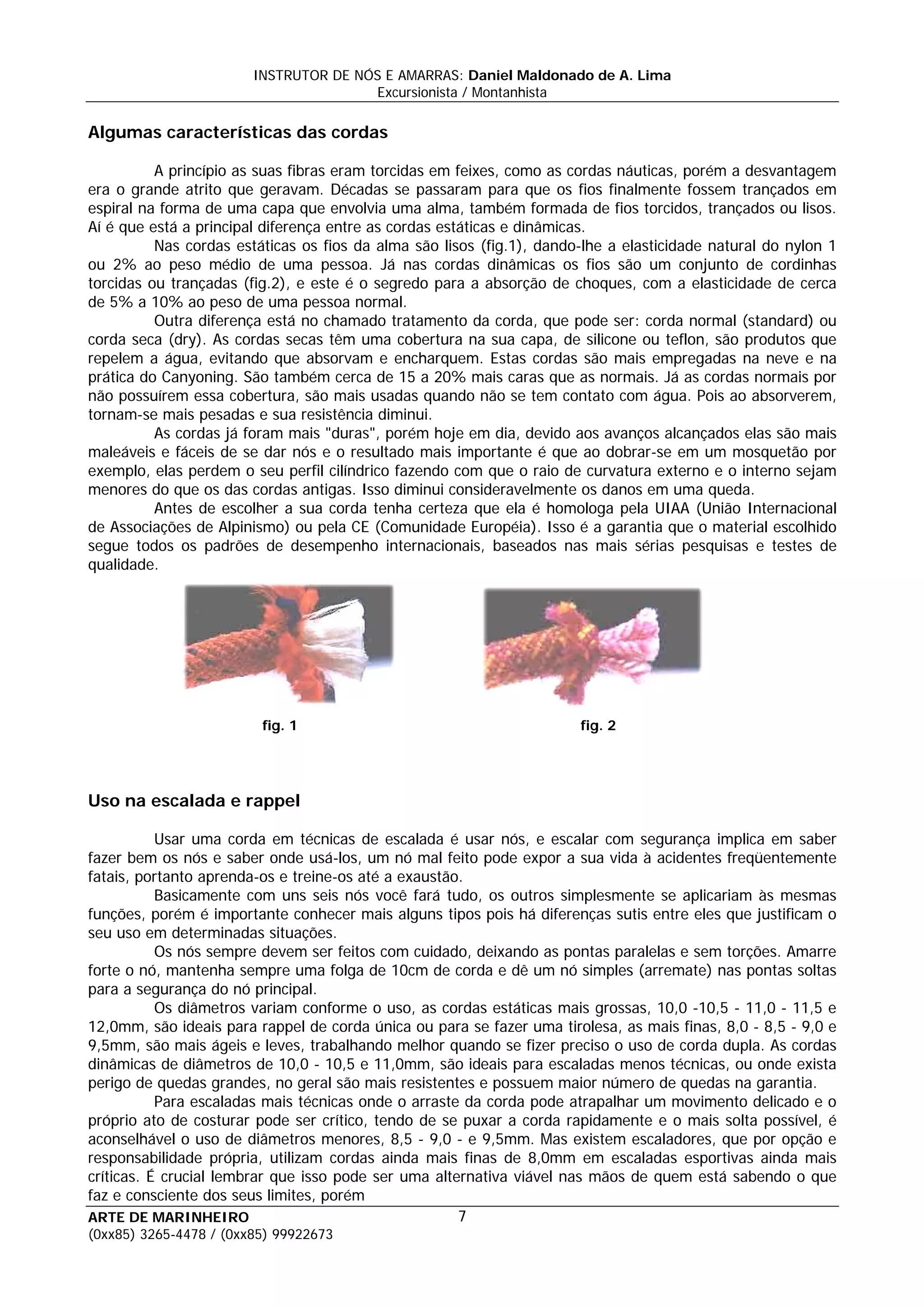 INSTRUTOR DE NÓS E AMARRAS: Daniel Maldonado de A. Lima
                                       Excursionista / Montanhista

Algumas características das cordas

          A princípio as suas fibras eram torcidas em feixes, como as cordas náuticas, porém a desvantagem
era o grande atrito que geravam. Décadas se passaram para que os fios finalmente fossem trançados em
espiral na forma de uma capa que envolvia uma alma, também formada de fios torcidos, trançados ou lisos.
Aí é que está a principal diferença entre as cordas estáticas e dinâmicas.
          Nas cordas estáticas os fios da alma são lisos (fig.1), dando-lhe a elasticidade natural do nylon 1
ou 2% ao peso médio de uma pessoa. Já nas cordas dinâmicas os fios são um conjunto de cordinhas
torcidas ou trançadas (fig.2), e este é o segredo para a absorção de choques, com a elasticidade de cerca
de 5% a 10% ao peso de uma pessoa normal.
          Outra diferença está no chamado tratamento da corda, que pode ser: corda normal (standard) ou
corda seca (dry). As cordas secas têm uma cobertura na sua capa, de silicone ou teflon, são produtos que
repelem a água, evitando que absorvam e encharquem. Estas cordas são mais empregadas na neve e na
prática do Canyoning. São também cerca de 15 a 20% mais caras que as normais. Já as cordas normais por
não possuírem essa cobertura, são mais usadas quando não se tem contato com água. Pois ao absorverem,
tornam-se mais pesadas e sua resistência diminui.
          As cordas já foram mais "duras", porém hoje em dia, devido aos avanços alcançados elas são mais
maleáveis e fáceis de se dar nós e o resultado mais importante é que ao dobrar-se em um mosquetão por
exemplo, elas perdem o seu perfil cilíndrico fazendo com que o raio de curvatura externo e o interno sejam
menores do que os das cordas antigas. Isso diminui consideravelmente os danos em uma queda.
          Antes de escolher a sua corda tenha certeza que ela é homologa pela UIAA (União Internacional
de Associações de Alpinismo) ou pela CE (Comunidade Européia). Isso é a garantia que o material escolhido
segue todos os padrões de desempenho internacionais, baseados nas mais sérias pesquisas e testes de
qualidade.




                         fig. 1                                        fig. 2




Uso na escalada e rappel

           Usar uma corda em técnicas de escalada é usar nós, e escalar com segurança implica em saber
fazer bem os nós e saber onde usá-los, um nó mal feito pode expor a sua vida à acidentes freqüentemente
fatais, portanto aprenda-os e treine-os até a exaustão.
           Basicamente com uns seis nós você fará tudo, os outros simplesmente se aplicariam às mesmas
funções, porém é importante conhecer mais alguns tipos pois há diferenças sutis entre eles que justificam o
seu uso em determinadas situações.
           Os nós sempre devem ser feitos com cuidado, deixando as pontas paralelas e sem torções. Amarre
forte o nó, mantenha sempre uma folga de 10cm de corda e dê um nó simples (arremate) nas pontas soltas
para a segurança do nó principal.
           Os diâmetros variam conforme o uso, as cordas estáticas mais grossas, 10,0 -10,5 - 11,0 - 11,5 e
12,0mm, são ideais para rappel de corda única ou para se fazer uma tirolesa, as mais finas, 8,0 - 8,5 - 9,0 e
9,5mm, são mais ágeis e leves, trabalhando melhor quando se fizer preciso o uso de corda dupla. As cordas
dinâmicas de diâmetros de 10,0 - 10,5 e 11,0mm, são ideais para escaladas menos técnicas, ou onde exista
perigo de quedas grandes, no geral são mais resistentes e possuem maior número de quedas na garantia.
           Para escaladas mais técnicas onde o arraste da corda pode atrapalhar um movimento delicado e o
próprio ato de costurar pode ser crítico, tendo de se puxar a corda rapidamente e o mais solta possível, é
aconselhável o uso de diâmetros menores, 8,5 - 9,0 - e 9,5mm. Mas existem escaladores, que por opção e
responsabilidade própria, utilizam cordas ainda mais finas de 8,0mm em escaladas esportivas ainda mais
críticas. É crucial lembrar que isso pode ser uma alternativa viável nas mãos de quem está sabendo o que
faz e consciente dos seus limites, porém
ARTE DE MARINHEIRO                                    7
(0xx85) 3265-4478 / (0xx85) 99922673
 
