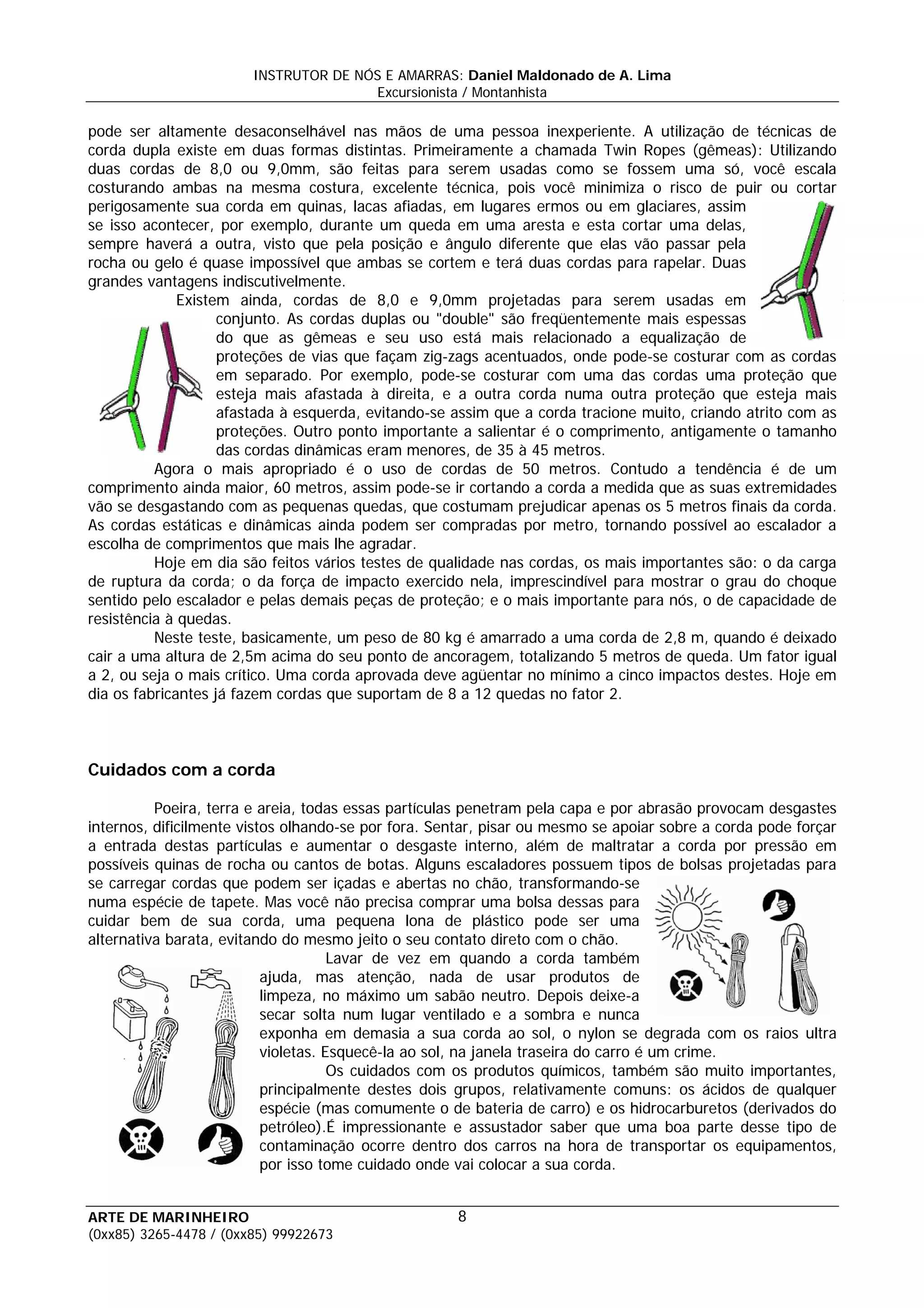 INSTRUTOR DE NÓS E AMARRAS: Daniel Maldonado de A. Lima
                                       Excursionista / Montanhista

pode ser altamente desaconselhável nas mãos de uma pessoa inexperiente. A utilização de técnicas de
corda dupla existe em duas formas distintas. Primeiramente a chamada Twin Ropes (gêmeas): Utilizando
duas cordas de 8,0 ou 9,0mm, são feitas para serem usadas como se fossem uma só, você escala
costurando ambas na mesma costura, excelente técnica, pois você minimiza o risco de puir ou cortar
perigosamente sua corda em quinas, lacas afiadas, em lugares ermos ou em glaciares, assim
se isso acontecer, por exemplo, durante um queda em uma aresta e esta cortar uma delas,
sempre haverá a outra, visto que pela posição e ângulo diferente que elas vão passar pela
rocha ou gelo é quase impossível que ambas se cortem e terá duas cordas para rapelar. Duas
grandes vantagens indiscutivelmente.
              Existem ainda, cordas de 8,0 e 9,0mm projetadas para serem usadas em
                    conjunto. As cordas duplas ou "double" são freqüentemente mais espessas
                    do que as gêmeas e seu uso está mais relacionado a equalização de
                    proteções de vias que façam zig-zags acentuados, onde pode-se costurar com as cordas
                    em separado. Por exemplo, pode-se costurar com uma das cordas uma proteção que
                    esteja mais afastada à direita, e a outra corda numa outra proteção que esteja mais
                    afastada à esquerda, evitando-se assim que a corda tracione muito, criando atrito com as
                    proteções. Outro ponto importante a salientar é o comprimento, antigamente o tamanho
                    das cordas dinâmicas eram menores, de 35 à 45 metros.
          Agora o mais apropriado é o uso de cordas de 50 metros. Contudo a tendência é de um
comprimento ainda maior, 60 metros, assim pode-se ir cortando a corda a medida que as suas extremidades
vão se desgastando com as pequenas quedas, que costumam prejudicar apenas os 5 metros finais da corda.
As cordas estáticas e dinâmicas ainda podem ser compradas por metro, tornando possível ao escalador a
escolha de comprimentos que mais lhe agradar.
          Hoje em dia são feitos vários testes de qualidade nas cordas, os mais importantes são: o da carga
de ruptura da corda; o da força de impacto exercido nela, imprescindível para mostrar o grau do choque
sentido pelo escalador e pelas demais peças de proteção; e o mais importante para nós, o de capacidade de
resistência à quedas.
          Neste teste, basicamente, um peso de 80 kg é amarrado a uma corda de 2,8 m, quando é deixado
cair a uma altura de 2,5m acima do seu ponto de ancoragem, totalizando 5 metros de queda. Um fator igual
a 2, ou seja o mais crítico. Uma corda aprovada deve agüentar no mínimo a cinco impactos destes. Hoje em
dia os fabricantes já fazem cordas que suportam de 8 a 12 quedas no fator 2.



Cuidados com a corda

          Poeira, terra e areia, todas essas partículas penetram pela capa e por abrasão provocam desgastes
internos, dificilmente vistos olhando-se por fora. Sentar, pisar ou mesmo se apoiar sobre a corda pode forçar
a entrada destas partículas e aumentar o desgaste interno, além de maltratar a corda por pressão em
possíveis quinas de rocha ou cantos de botas. Alguns escaladores possuem tipos de bolsas projetadas para
se carregar cordas que podem ser içadas e abertas no chão, transformando-se
numa espécie de tapete. Mas você não precisa comprar uma bolsa dessas para
cuidar bem de sua corda, uma pequena lona de plástico pode ser uma
alternativa barata, evitando do mesmo jeito o seu contato direto com o chão.
                                      Lavar de vez em quando a corda também
                           ajuda, mas atenção, nada de usar produtos de
                           limpeza, no máximo um sabão neutro. Depois deixe-a
                           secar solta num lugar ventilado e a sombra e nunca
                           exponha em demasia a sua corda ao sol, o nylon se degrada com os raios ultra
                           violetas. Esquecê-la ao sol, na janela traseira do carro é um crime.
                                      Os cuidados com os produtos químicos, também são muito importantes,
                           principalmente destes dois grupos, relativamente comuns: os ácidos de qualquer
                           espécie (mas comumente o de bateria de carro) e os hidrocarburetos (derivados do
                           petróleo).É impressionante e assustador saber que uma boa parte desse tipo de
                           contaminação ocorre dentro dos carros na hora de transportar os equipamentos,
                           por isso tome cuidado onde vai colocar a sua corda.


ARTE DE MARINHEIRO                                   8
(0xx85) 3265-4478 / (0xx85) 99922673
 