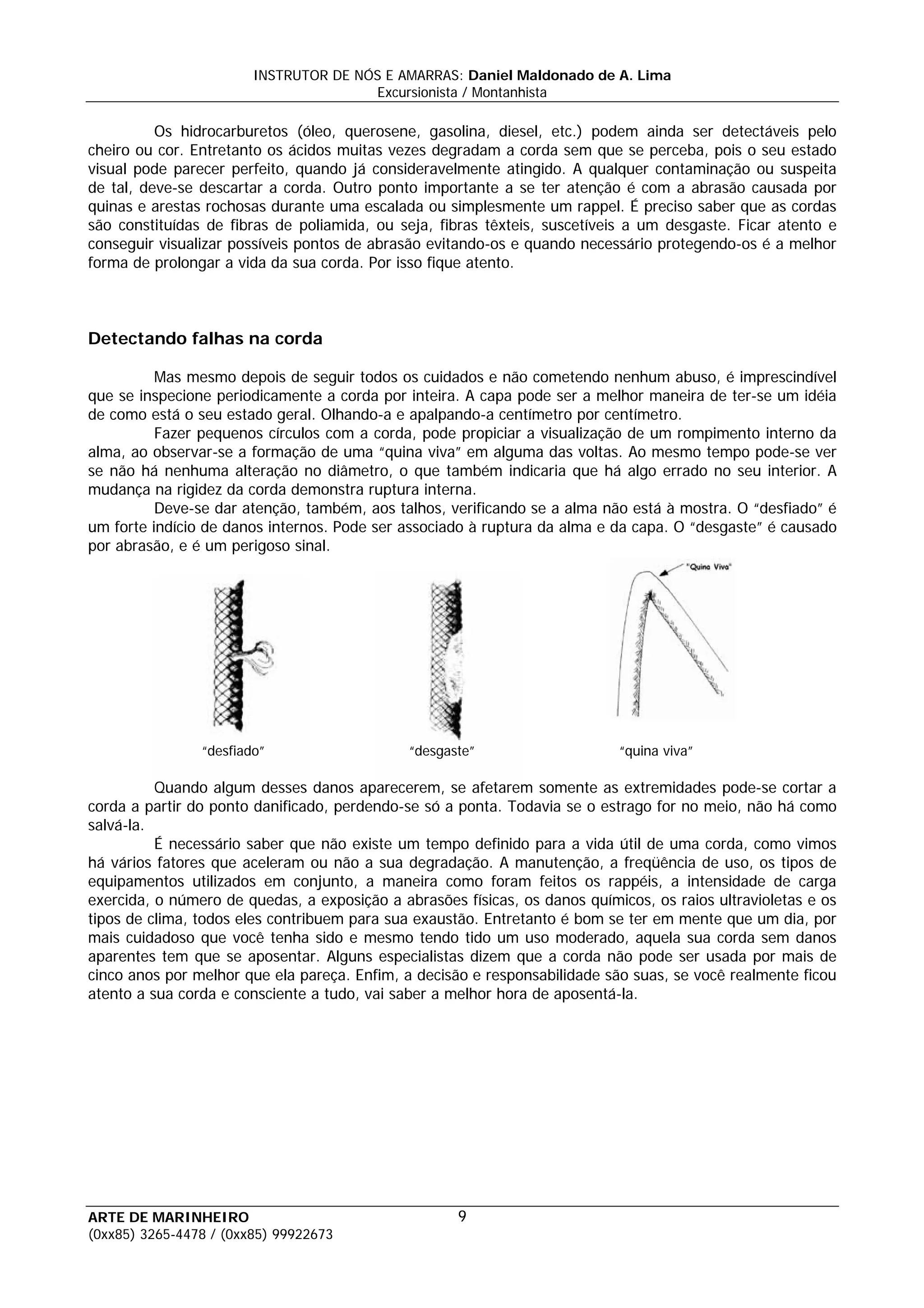 INSTRUTOR DE NÓS E AMARRAS: Daniel Maldonado de A. Lima
                                       Excursionista / Montanhista

          Os hidrocarburetos (óleo, querosene, gasolina, diesel, etc.) podem ainda ser detectáveis pelo
cheiro ou cor. Entretanto os ácidos muitas vezes degradam a corda sem que se perceba, pois o seu estado
visual pode parecer perfeito, quando já consideravelmente atingido. A qualquer contaminação ou suspeita
de tal, deve-se descartar a corda. Outro ponto importante a se ter atenção é com a abrasão causada por
quinas e arestas rochosas durante uma escalada ou simplesmente um rappel. É preciso saber que as cordas
são constituídas de fibras de poliamida, ou seja, fibras têxteis, suscetíveis a um desgaste. Ficar atento e
conseguir visualizar possíveis pontos de abrasão evitando-os e quando necessário protegendo-os é a melhor
forma de prolongar a vida da sua corda. Por isso fique atento.



Detectando falhas na corda

          Mas mesmo depois de seguir todos os cuidados e não cometendo nenhum abuso, é imprescindível
que se inspecione periodicamente a corda por inteira. A capa pode ser a melhor maneira de ter-se um idéia
de como está o seu estado geral. Olhando-a e apalpando-a centímetro por centímetro.
          Fazer pequenos círculos com a corda, pode propiciar a visualização de um rompimento interno da
alma, ao observar-se a formação de uma “quina viva” em alguma das voltas. Ao mesmo tempo pode-se ver
se não há nenhuma alteração no diâmetro, o que também indicaria que há algo errado no seu interior. A
mudança na rigidez da corda demonstra ruptura interna.
          Deve-se dar atenção, também, aos talhos, verificando se a alma não está à mostra. O “desfiado” é
um forte indício de danos internos. Pode ser associado à ruptura da alma e da capa. O “desgaste” é causado
por abrasão, e é um perigoso sinal.




                “desfiado”                    “desgaste”                    “quina viva”

          Quando algum desses danos aparecerem, se afetarem somente as extremidades pode-se cortar a
corda a partir do ponto danificado, perdendo-se só a ponta. Todavia se o estrago for no meio, não há como
salvá-la.
          É necessário saber que não existe um tempo definido para a vida útil de uma corda, como vimos
há vários fatores que aceleram ou não a sua degradação. A manutenção, a freqüência de uso, os tipos de
equipamentos utilizados em conjunto, a maneira como foram feitos os rappéis, a intensidade de carga
exercida, o número de quedas, a exposição a abrasões físicas, os danos químicos, os raios ultravioletas e os
tipos de clima, todos eles contribuem para sua exaustão. Entretanto é bom se ter em mente que um dia, por
mais cuidadoso que você tenha sido e mesmo tendo tido um uso moderado, aquela sua corda sem danos
aparentes tem que se aposentar. Alguns especialistas dizem que a corda não pode ser usada por mais de
cinco anos por melhor que ela pareça. Enfim, a decisão e responsabilidade são suas, se você realmente ficou
atento a sua corda e consciente a tudo, vai saber a melhor hora de aposentá-la.




ARTE DE MARINHEIRO                                   9
(0xx85) 3265-4478 / (0xx85) 99922673
 