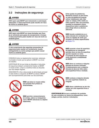 216380AGFA SJ3215, SJ3219, SJ3220, SJ3226, SJ4726, SJ4732, SJ4740
14
Seção 2 – Precauções gerais de segurança Instruções de segurança
2.2 Instruções de segurança
AVISO
NÃO opere esta MEWP sem treinamento e autorização
adequados. O descumprimento pode resultar em risco
de morte ou acidente grave.
AVISO
NÃO opere esta MEWP em áreas fechadas sem fluxo
de ar suficiente para gases de escapamento e fumaça.
O descumprimento pode resultar em risco de morte ou
acidente grave.
AVISO
O não cumprimento das seguintes precauções de
segurança pode resultar em tombamento, queda,
esmagamento ou outros perigos que podem causar
morte ou acidente grave.
CONHEÇA todos os regulamentos nacionais, estaduais,
municipais e locais que se aplicam à MEWP e ao local
de trabalho.
CERTIFIQUE-SE de que todas as etiquetas e instruções
de segurança estejam corretamente fixadas na MEWP
no local correto. Limpe ou substitua todas as etiquetas
que não estejam legíveis.
DESCONECTE e fixe a desconexão da alimentação principal
no lado direito ou esquerdo da MEWP ao deixar a MEWP
sem acompanhamento para evitar uso não autorizado.
NÃO use joias ou roupas soltas
que possam ficar presas ou
emaranhadas.
NÃO permita o emaranhamento
de cordas, cabos ou mangueiras
com a MEWP
, estruturas ou objetos
adjacentes.
Evite quedas da plataforma.
Mantenha sempre os pés firmes
no piso da plataforma quando
estiver trabalhando nela. Não
suba no rodapé, trilho médio ou
trilho superior. Não use pranchas,
escadas ou quaisquer outros
dispositivos sobre a plataforma
para atingir altura ou alcance
adicional.
NÃO levante a plataforma ou a
opere elevada em condições de
vento ou rajadas de vento que
excedam os limites especificados
na Seção 7.5.
NÃO aumente a área da superfície
da plataforma ou transporte
grandes itens na área de superfície
quando exposto ao vento.
O aumento da área exposta ao
vento diminuirá a estabilidade
da MEWP
.
NÃO eleve ou conduza a máquina
elevada em terreno inclinado.
O deslocamento com a máquina
elevada só deve ser feito sobre
uma superfície firme e nivelada.
NÃO conduza a máquina elevada
em uma superfície instável ou
irregular.
NÃO eleve a plataforma se ela não
estiver em uma superfície firme e
nivelada.
CERTIFIQUE-SE de que a avaliação da condição
do solo considere os vazios da subsuperfície, como
adegas, porões, bueiros e tubulações.
 