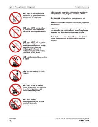 216380AGFA SJ3215, SJ3219, SJ3220, SJ3226, SJ4726, SJ4732, SJ4740
16
Seção 2 – Precauções gerais de segurança Instruções de segurança
NÃO altere ou desative chaves
limitadoras ou quaisquer outros
dispositivos de segurança.
NÃO use a MEWP sem os trilhos
de segurança, pinos de trava e
porta(s) de entrada posicionados.
NÃO use a MEWP sob os efeitos
de álcool ou drogas, ou se o
desempenho do operador estiver
prejudicado por condições
médicas, pela influência de
medicamentos de venda livre ou
controlada, ou por fadiga.
NÃO exceda a capacidade nominal
da MEWP
.
NÃO distribua a carga de modo
irregular.
NÃO use a MEWP se ela não
estiver funcionando corretamente
ou se houver qualquer peça
danificada ou desgastada.
NÃO deixe a MEWP
desacompanhada com a chave
principal no contato.
NÃO opere em superfícies escorregadias sem tração
adequada para parar, dirigir ou manobrar a MEWP
.
É PROIBIDO dirigir de forma perigosa ou em pé.
NÃO posicione a MEWP contra outro objeto para firmar
a plataforma.
NÃO coloque materiais nas grades de segurança ou
use materiais que excedam a área delimitada por eles,
a não ser que tenha sido aprovado pela Skyjack.
Retire todas as pessoas da plataforma antes de tentar
liberar uma plataforma acoplada com os controles
da base.
 