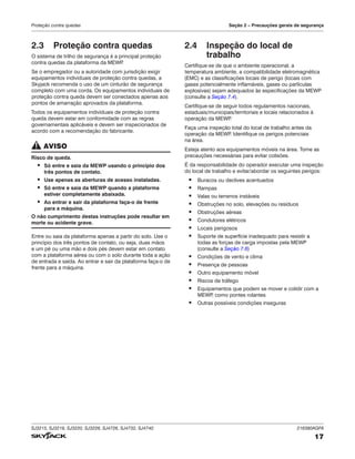 SJ3215, SJ3219, SJ3220, SJ3226, SJ4726, SJ4732, SJ4740 216380AGFA
17
Proteção contra quedas Seção 2 – Precauções gerais de segurança
2.3 Proteção contra quedas
O sistema de trilho de segurança é a principal proteção
contra quedas da plataforma da MEWP
.
Se o empregador ou a autoridade com jurisdição exigir
equipamentos individuais de proteção contra quedas, a
Skyjack recomenda o uso de um cinturão de segurança
completo com uma corda. Os equipamentos individuais de
proteção contra queda devem ser conectados apenas aos
pontos de amarração aprovados da plataforma.
Todos os equipamentos individuais de proteção contra
queda devem estar em conformidade com as regras
governamentais aplicáveis e devem ser inspecionados de
acordo com a recomendação do fabricante.
AVISO
Risco de queda.
▪ Só entre e saia da MEWP usando o princípio dos
três pontos de contato.
▪ Use apenas as aberturas de acesso instaladas.
▪ Só entre e saia da MEWP quando a plataforma
estiver completamente abaixada.
▪ Ao entrar e sair da plataforma faça‑o de frente
para a máquina.
O não cumprimento destas instruções pode resultar em
morte ou acidente grave.
Entre ou saia da plataforma apenas a partir do solo. Use o
princípio dos três pontos de contato, ou seja, duas mãos
e um pé ou uma mão e dois pés devem estar em contato
com a plataforma aérea ou com o solo durante toda a ação
de entrada e saída. Ao entrar e sair da plataforma faça-o de
frente para a máquina.
2.4 Inspeção do local de
trabalho
Certifique-se de que o ambiente operacional, a
temperatura ambiente, a compatibilidade eletromagnética
(EMC) e as classificações locais de perigo (locais com
gases potencialmente inflamáveis, gases ou partículas
explosivas) sejam adequados às especificações da MEWP
(consulte a Seção 7.4).
Certifique-se de seguir todos regulamentos nacionais,
estaduais/municipais/territoriais e locais relacionados à
operação da MEWP
.
Faça uma inspeção total do local de trabalho antes da
operação da MEWP
. Identifique os perigos potenciais
na área.
Esteja atento aos equipamentos móveis na área. Tome as
precauções necessárias para evitar colisões.
É da responsabilidade do operador executar uma inspeção
do local de trabalho e evitar/abordar os seguintes perigos:
▪ Buracos ou declives acentuados
▪ Rampas
▪ Valas ou terrenos instáveis
▪ Obstruções no solo, elevações ou resíduos
▪ Obstruções aéreas
▪ Condutores elétricos
▪ Locais perigosos
▪ Suporte de superfície inadequado para resistir a
todas as forças de carga impostas pela MEWP
(consulte a Seção 7.6)
▪ Condições de vento e clima
▪ Presença de pessoas
▪ Outro equipamento móvel
▪ Riscos de tráfego
▪ Equipamentos que podem se mover e colidir com a
MEWP
, como pontes rolantes
▪ Outras possíveis condições inseguras
 