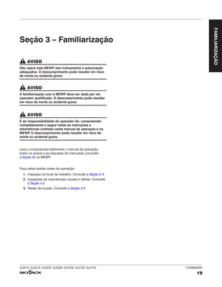 SJ3215, SJ3219, SJ3220, SJ3226, SJ4726, SJ4732, SJ4740 216380AGFA
19
FAMILIARIZAÇÃO
Seção 3 – Familiarização
AVISO
Não opere esta MEWP sem treinamento e autorização
adequados. O descumprimento pode resultar em risco
de morte ou acidente grave.
AVISO
A familiarização com a MEWP deve ser dada por um
operador qualificado. O descumprimento pode resultar
em risco de morte ou acidente grave.
AVISO
É da responsabilidade do operador ler, compreender
completamente e seguir todas as instruções e
advertências contidas neste manual de operação e na
MEWP
. O descumprimento pode resultar em risco de
morte ou acidente grave.
Leia e compreenda totalmente o manual de operação,
todos os avisos e as etiquetas de instruções (consulte
a Seção 8) na MEWP
.
Faça estas tarefas antes da operação:
1. Inspeção do local de trabalho. Consulte a Seção 2.4.
2. Inspeções de manutenção visuais e diárias. Consulte
a Seção 4.2.
3. Testes de função. Consulte a Seção 4.3.
 