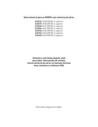 Este manual é para as MEWPs com números de série:
SJ3215: A100 000 001 e superior
SJ3219: A100 000 001 e superior
SJ3220: A101 000 001 e superior
SJ3226: A101 000 001 e superior
SJ4726: A102 000 001 e superior
SJ4732: A102 000 001 e superior
SJ4740: A103 000 001 e superior
Consulte o site (www.skyjack.com)
para obter informações de contato,
outros números de série, os manuais técnicos
mais recentes e o software USB.
Instruções originais em inglês.
 