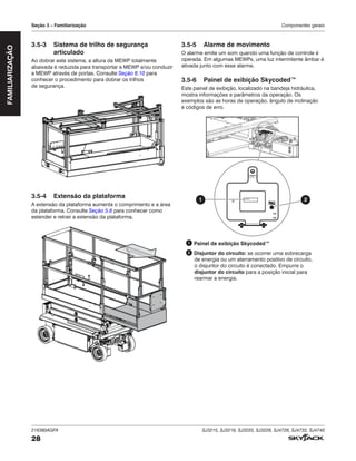 216380AGFA SJ3215, SJ3219, SJ3220, SJ3226, SJ4726, SJ4732, SJ4740
28
Seção 3 – Familiarização Componentes gerais
FAMILIARIZAÇÃO
3.5‑3 Sistema de trilho de segurança
articulado
Ao dobrar este sistema, a altura da MEWP totalmente
abaixada é reduzida para transportar a MEWP e/ou conduzir
a MEWP através de portas. Consulte Seção 6.10 para
conhecer o procedimento para dobrar os trilhos
de segurança.
3.5‑4 Extensão da plataforma
A extensão da plataforma aumenta o comprimento e a área
da plataforma. Consulte Seção 5.8 para conhecer como
estender e retrair a extensão da plataforma.
3.5‑5 Alarme de movimento
O alarme emite um som quando uma função de controle é
operada. Em algumas MEWPs, uma luz intermitente âmbar é
ativada junto com esse alarme.
3.5‑6 Painel de exibição Skycoded™
Este painel de exibição, localizado na bandeja hidráulica,
mostra informações e parâmetros da operação. Os
exemplos são as horas de operação, ângulo de inclinação
e códigos de erro.
2
1
1 Painel de exibição Skycoded™
2 Disjuntor do circuito: se ocorrer uma sobrecarga
de energia ou um aterramento positivo de circuito,
o disjuntor do circuito é conectado. Empurre o
disjuntor do circuito para a posição inicial para
rearmar a energia.
 