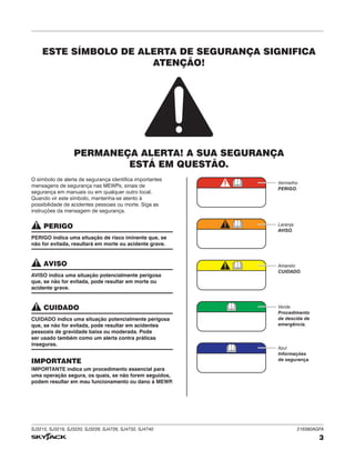 SJ3215, SJ3219, SJ3220, SJ3226, SJ4726, SJ4732, SJ4740 216380AGFA
3
O símbolo de alerta de segurança identifica importantes
mensagens de segurança nas MEWPs, sinais de
segurança em manuais ou em qualquer outro local.
Quando vir este símbolo, mantenha-se atento à
possibilidade de acidentes pessoais ou morte. Siga as
instruções da mensagem de segurança.
PERIGO
PERIGO indica uma situação de risco iminente que, se
não for evitada, resultará em morte ou acidente grave.
AVISO
AVISO indica uma situação potencialmente perigosa
que, se não for evitada, pode resultar em morte ou
acidente grave.
CUIDADO
CUIDADO indica uma situação potencialmente perigosa
que, se não for evitada, pode resultar em acidentes
pessoais de gravidade baixa ou moderada. Pode
ser usado também como um alerta contra práticas
inseguras.
IMPORTANTE
IMPORTANTE indica um procedimento essencial para
uma operação segura, os quais, se não forem seguidos,
podem resultar em mau funcionamento ou dano à MEWP
.
Vermelho
PERIGO.
Laranja
AVISO.
Amarelo
CUIDADO.
Verde
Procedimento
de descida de
emergência.
Azul
Informações
de segurança.
ESTE SÍMBOLO DE ALERTA DE SEGURANÇA SIGNIFICA
ATENÇÃO!
PERMANEÇA ALERTA! A SUA SEGURANÇA
ESTÁ EM QUESTÃO.
 