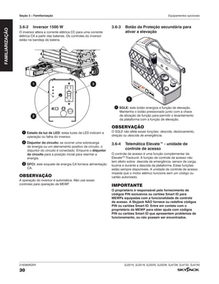 216380AGFA SJ3215, SJ3219, SJ3220, SJ3226, SJ4726, SJ4732, SJ4740
30
Seção 3 – Familiarização Equipamentos opcionais
FAMILIARIZAÇÃO
3.6‑2 Inversor 1500 W
O inversor altera a corrente elétrica CC para uma corrente
elétrica CA a partir das baterias. Os controles do inversor
estão na bandeja da bateria.
1 3
2
1 Estado da luz de LED: estas luzes de LED indicam a
operação ou falha do inversor.
2 Disjuntor do circuito: se ocorrer uma sobrecarga
de energia ou um aterramento positivo de circuito, o
disjuntor do circuito é conectado. Empurre o disjuntor
do circuito para a posição inicial para rearmar a
energia.
3 GFCI: este soquete de energia CA fornece alimentação
CA.
OBSERVAÇÃO
A operação do inversor é automática. Não use esses
controles para operação da MEWP
.
3.6‑3 Botão da Proteção secundária para
ativar a elevação
TM
1
1 SGLE: este botão energiza a função de elevação.
Mantenha o botão pressionado junto com a chave
de ativação de função para permitir o levantamento
da plataforma com a função de elevação.
OBSERVAÇÃO
O SGLE não afeta essas funções: descida, deslocamento,
direção ou descida de emergência.
3.6‑4 Telemática Elevate™ ‑ unidade de
controle de acesso
O controle de acesso é uma função complementar da
ElevateTM
Trackunit. A função de controle de acesso não
tem efeito sobre: descida de emergência, sensor de carga,
buzina e durante a descida da plataforma. Estas funções
estão sempre disponíveis. A unidade de controle de acesso
impede que o motor elétrico funcione sem um código ou
cartão autorizado.
IMPORTANTE
O proprietário é responsável pelo fornecimento de
códigos PIN exclusivos ou cartões Smart ID para
MEWPs equipadas com a funcionalidade de controle
de acesso. A Skyjack NÃO fornece ou redefine códigos
PIN ou cartões Smart ID. Entre em contato com o
proprietário da MEWP para obter ajuda com códigos
PIN ou cartões Smart ID que apresentem problemas de
funcionamento, ou não possam ser encontrados.
 