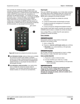 SJ3215, SJ3219, SJ3220, SJ3226, SJ4726, SJ4732, SJ4740 216380AGFA
31
Equipamentos opcionais Seção 4 – Familiarização
Com a função de controle de acesso, o usuário pode
controlar o acesso à operação da MEWP
. Você pode obter
códigos PIN exclusivos ou cartões Smart ID para desbloquear
e ligar a MEWP
. Para esta função, são necessários um
dispositivo de telemática Elevate™ e um teclado de controle
de acesso. Com o Trackunit Manager, o proprietário da MEWP
pode personalizar o controle de acesso para a MEWP
(https://www.trackunit.com/services/manager/). Entre em
contato com o proprietário da MEWP para obter ajuda com
códigos PIN ou cartões Smart ID que apresentem problemas
de funcionamento, ou não possam ser encontrados.
2
1
NÃO USADO
Figura 06 Teclado da unidade de controle de acesso
1 Luz indicadora laranja: esta luz indica que a unidade
de controle de acesso está LIGADA. O teclado
sempre tem energia, independentemente da parada
de emergência, da chave principal de desligamento/
plataforma/base ou da posição de desconexão da
alimentação principal.
2 Luz indicadora verde/vermelha: a luz verde indica
que a unidade de controle de acesso está em
operação. A luz vermelha intermitente indica que o
teclado recebeu um comando de cancelamento.
Operação
Para que a MEWP seja operada, a luz e todas estas conexões
de energia devem estar LIGADAS antes que o tempo limite
expire. Esse limite é o tempo definido pelo proprietário da
MEWP para a operação de controle de acesso.
▪ A luz verde no teclado da unidade de controle
de acesso.
▪ A chave de desconexão da alimentação principal.
▪ O botão de parada de emergência no console de
controle da base.
▪ A chave principal de desligamento/plataforma/base.
Você também pode definir essas conexões de energia para
LIGADAS antes de ativar a unidade de controle de acesso.
Use o código PIN ou o cartão Smart ID. para operar a
unidade de controle de acesso.
Com o teclado:
OBSERVAÇÃO
Este teclado sensível ao toque emite um bipe para
identificar uma entrada correta.
1. Insira o código PIN.
2. Pressione o sinal de confirmação verde para confirmar.
▪ Resultado: a luz verde identifica um ID aprovado.
Inicie a operação.
OBSERVAÇÃO
Se um botão incorreto for pressionado ao inserir o código
PIN, pressione o botão "Cancelar" para recomeçar.
Com o cartão Smart ID:
1. Posicione o cartão na frente do leitor.
2. Um bipe identifica que o leitor leu o cartão.
▪ Resultado: a luz verde identifica um ID aprovado.
Inicie a operação.
IMPORTANTE
Se o tempo limite da unidade de controle de acesso
chegar ao fim, insira o código PIN ou aproxime o
cartão Smart ID novamente. Se houver uma falha na
ativação do controle de acesso, entre em contato com o
proprietário da MEWP
.
FAMILIARIZAÇÃO
Seção 3
 
