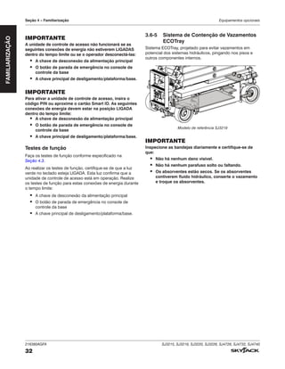 216380AGFA SJ3215, SJ3219, SJ3220, SJ3226, SJ4726, SJ4732, SJ4740
32
Seção 4 – Familiarização Equipamentos opcionais
IMPORTANTE
A unidade de controle de acesso não funcionará se as
seguintes conexões de energia não estiverem LIGADAS
dentro do tempo limite ou se o operador desconectá‑las:
▪ A chave de desconexão da alimentação principal
▪ O botão de parada de emergência no console de
controle da base
▪ A chave principal de desligamento/plataforma/base.
IMPORTANTE
Para ativar a unidade de controle de acesso, insira o
código PIN ou aproxime o cartão Smart ID. As seguintes
conexões de energia devem estar na posição LIGADA
dentro do tempo limite:
▪ A chave de desconexão da alimentação principal
▪ O botão de parada de emergência no console de
controle da base
▪ A chave principal de desligamento/plataforma/base.
Testes de função
Faça os testes de função conforme especificado na
Seção 4.3.
Ao realizar os testes de função, certifique-se de que a luz
verde no teclado esteja LIGADA. Esta luz confirma que a
unidade de controle de acesso está em operação. Realize
os testes de função para estas conexões de energia durante
o tempo limite:
▪ A chave de desconexão da alimentação principal
▪ O botão de parada de emergência no console de
controle da base
▪ A chave principal de desligamento/plataforma/base.
3.6‑5 Sistema de Contenção de Vazamentos
ECOTray
Sistema ECOTray, projetado para evitar vazamentos em
potencial dos sistemas hidráulicos, pingando nos pisos e
outros componentes internos.
Modelo de referência SJ3219
IMPORTANTE
Inspecione as bandejas diariamente e certifique-se de
que:
▪ Não há nenhum dano visível.
▪ Não há nenhum parafuso solto ou faltando.
▪ Os absorventes estão secos. Se os absorventes
contiverem fluido hidráulico, conserte o vazamento
e troque os absorventes.
FAMILIARIZAÇÃO
 