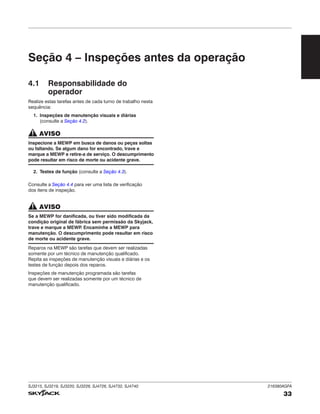SJ3215, SJ3219, SJ3220, SJ3226, SJ4726, SJ4732, SJ4740 216380AGFA
33
Seção 4 – Inspeções antes da operação
4.1 Responsabilidade do
operador
Realize estas tarefas antes de cada turno de trabalho nesta
sequência:
1. Inspeções de manutenção visuais e diárias
(consulte a Seção 4.2).
AVISO
Inspecione a MEWP em busca de danos ou peças soltas
ou faltando. Se algum dano for encontrado, trave e
marque a MEWP e retire‑a de serviço. O descumprimento
pode resultar em risco de morte ou acidente grave.
2. Testes de função (consulte a Seção 4.3).
Consulte a Seção 4.4 para ver uma lista de verificação
dos itens de inspeção.
AVISO
Se a MEWP for danificada, ou tiver sido modificada da
condição original de fábrica sem permissão da Skyjack,
trave e marque a MEWP
. Encaminhe a MEWP para
manutenção. O descumprimento pode resultar em risco
de morte ou acidente grave.
Reparos na MEWP são tarefas que devem ser realizadas
somente por um técnico de manutenção qualificado.
Repita as inspeções de manutenção visuais e diárias e os
testes de função depois dos reparos.
Inspeções de manutenção programada são tarefas
que devem ser realizadas somente por um técnico de
manutenção qualificado.
 