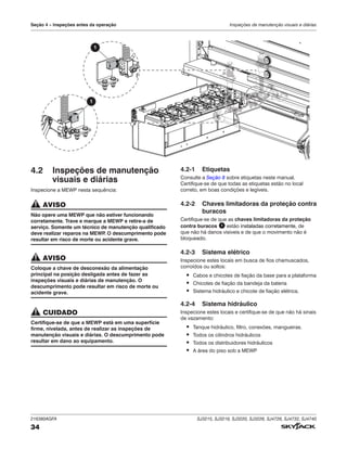 216380AGFA SJ3215, SJ3219, SJ3220, SJ3226, SJ4726, SJ4732, SJ4740
34
Seção 4 – Inspeções antes da operação Inspeções de manutenção visuais e diárias
4.2 Inspeções de manutenção
visuais e diárias
Inspecione a MEWP nesta sequência:
AVISO
Não opere uma MEWP que não estiver funcionando
corretamente. Trave e marque a MEWP e retire‑a de
serviço. Somente um técnico de manutenção qualificado
deve realizar reparos na MEWP
. O descumprimento pode
resultar em risco de morte ou acidente grave.
AVISO
Coloque a chave de desconexão da alimentação
principal na posição desligada antes de fazer as
inspeções visuais e diárias de manutenção. O
descumprimento pode resultar em risco de morte ou
acidente grave.
CUIDADO
Certifique-se de que a MEWP está em uma superfície
firme, nivelada, antes de realizar as inspeções de
manutenção visuais e diárias. O descumprimento pode
resultar em dano ao equipamento.
4.2‑1 Etiquetas
Consulte a Seção 8 sobre etiquetas neste manual.
Certifique-se de que todas as etiquetas estão no local
correto, em boas condições e legíveis.
4.2‑2 Chaves limitadoras da proteção contra
buracos
Certifique-se de que as chaves limitadoras da proteção
contra buracos 1 estão instaladas corretamente, de
que não há danos visíveis e de que o movimento não é
bloqueado.
4.2‑3 Sistema elétrico
Inspecione estes locais em busca de fios chamuscados,
corroídos ou soltos:
▪ Cabos e chicotes de fiação da base para a plataforma
▪ Chicotes de fiação da bandeja da bateria
▪ Sistema hidráulico e chicote de fiação elétrica.
4.2‑4 Sistema hidráulico
Inspecione estes locais e certifique-se de que não há sinais
de vazamento:
▪ Tanque hidráulico, filtro, conexões, mangueiras.
▪ Todos os cilindros hidráulicos
▪ Todos os distribuidores hidráulicos
▪ A área do piso sob a MEWP
1
1
 