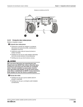 SJ3215, SJ3219, SJ3220, SJ3226, SJ4726, SJ4732, SJ4740 216380AGFA
35
Inspeções de manutenção visuais e diárias Seção 4 – Inspeções antes da operação
4.2‑5 Conjunto das rodas/pneus
Realize a inspeção a seguir:
1 Conjunto das rodas/pneus
▪ Inspecione a banda de rodagem e as laterais
dos pneus em busca de cortes, rachaduras e
desgastes incomuns.
▪ Inspecione cada roda em busca de danos e
soldas rachadas.
▪ Certifique-se de que as rodas estejam alinhadas
de forma correta vertical e horizontalmente.
▪ Certifique-se de que não há danos visíveis.
AVISO
Não use pneus diferentes dos especificados pela
Skyjack para esta MEWP
. Não misture diferentes tipos
de pneus ou use pneus que não estão em condições
ideais. Somente substitua os pneus pelos mesmos
tipos aprovados pela Skyjack. O uso de outros pneus
pode afetar a estabilidade da MEWP
. O descumprimento
pode resultar em risco de morte ou acidente grave.
2 Porcas das rodas
▪ Certifique-se de que a porca castelo está em
posição e apertada.
▪ Certifique-se de que o contrapino está instalado
corretamente.
1
2
Modelo de referência SJ4740
 