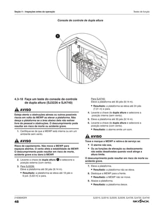 216380AGFA SJ3215, SJ3219, SJ3220, SJ3226, SJ4726, SJ4732, SJ4740
48
Seção 4 – Inspeções antes da operação Testes de função
4.3‑18 Faça um teste do console de controle
de dupla altura (SJ3226 e SJ4740)
AVISO
Esteja atento a obstruções aéreas ou outros possíveis
riscos em volta da MEWP ao elevar a plataforma. Não
desça a plataforma se a área abaixo dela não estiver
livre de pessoal e obstruções. O descumprimento pode
resultar em risco de morte ou acidente grave.
1. Certifique-se de que a MEWP está interna ou em um
ambiente sem vento.
AVISO
Risco de capotamento. Não mova a MEWP para
espaços abertos. O vento afeta a estabilidade da MEWP
.
O descumprimento pode resultar em risco de morte,
acidente grave e/ou dano à MEWP
.
2. Levante a chave de dupla altura 1 e selecione a
posição externa (com vento).
3. Para SJ3226:
Eleve a plataforma até 30 pés (9,14 m).
▪ Resultado: a plataforma se eleva até 18 pés e
6 pol. (5,63 m) e para.
Para SJ4740:
Eleve a plataforma até 30 pés (9,14 m).
▪ Resultado: a plataforma se eleva até 24 pés
(7,31 m) e para.
4. Levante a chave de dupla altura e selecione a
posição interna (sem vento).
5. Eleve a plataforma até 30 pés (9,14 m).
6. Levante a chave de dupla altura e selecione a
posição externa (com vento).
▪ Resultado: o alarme emite um som.
AVISO
Trave e marque a MEWP e retire‑a de serviço se:
▪ O alarme não soa,
▪ Ou as funções de elevação ou deslocamento
não estão desativadas quando você atinge a
altura limite.
O descumprimento pode resultar em risco de morte ou
acidente grave.
7. Eleve a plataforma.
▪ Resultado: a plataforma não se eleva.
8. Desloque a MEWP para a frente.
▪ Resultado: a MEWP não se move.
9. Abaixe a plataforma.
▪ Resultado: a plataforma desce.
1
Console de controle de dupla altura
 