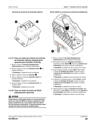 SJ3215, SJ3219, SJ3220, SJ3226, SJ4726, SJ4732, SJ4740 216380AGFA
49
Testes de função Seção 4 – Inspeções antes da operação
TM
3
Chave SGLE no console de controle da plataforma
4.3‑19 Faça um teste do console de controle
de extensão elétrica (equipamento
opcional para SJ3220 e SJ4726)
1. Mova a chave de elevação/desligamento/
deslocamento para a posição de elevação.
2. Mova e segure a chave de estender/retrair 1 na
posição estender.
▪ Resultado: a plataforma não se estende.
3. Mova e segure a chave de ativação 2 .
4. Mova e segure a chave de estender/retrair na
posição estender.
▪ Resultado: a plataforma se estende.
5. Mova e segure a chave de estender/retrair na
posição retrair.
▪ Resultado: a plataforma se retrai.
4.3‑20 Faça um teste da chave da SGLE
(equipamento opcional)
AVISO
Esteja atento a obstruções aéreas ou outros possíveis
riscos em volta da MEWP ao elevar a plataforma. Não
desça a plataforma se a área abaixo dela não estiver
livre de pessoal e obstruções. O descumprimento pode
resultar em risco de morte ou acidente grave.
1. Mova a chave de elevação/desligamento/
deslocamento para a posição de elevação.
2. Não aperte a chave de ativação de função ou
pressione o botão SGLE 3 . Empurre a alavanca do
controlador para elevar e descer a plataforma.
▪ Resultado: a plataforma não se eleva nem desce.
3. Puxe e segure apenas o botão SGLE. Não aperte
a chave de ativação de função. Empurre e puxe
a alavanca do controlador para elevar ou descer
a plataforma.
▪ Resultado: a plataforma não se eleva nem desce.
4. Pressione e mantenha assim o botão SGLE. Aperte
a chave de ativação de função. Empurre e puxe
a alavanca do controlador para elevar ou descer
a plataforma.
▪ Resultado: a plataforma se eleva e desce.
5. Aperte apenas a chave de ativação de função. Não
pressione o botão SGLE. Empurre e puxe a alavanca
do controlador para elevar ou descer a plataforma.
▪ Resultado: a plataforma desce, mas não sobe.
2 1
Console de controle da extensão elétrica
 