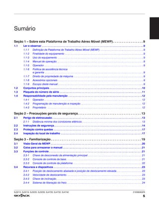 SJ3215, SJ3219, SJ3220, SJ3226, SJ4726, SJ4732, SJ4740 216380AGFA
5
Seção 1 – Sobre esta Plataforma de Trabalho Aéreo Móvel (MEWP). . . . . . . . . . . . . . . . . 9
1.1 Ler e observar . . . . . . . . . . . . . . . . . . . . . . . . . . . . . . . . . . . . . . . . . . . . . . . . . . . . . . . . . . . . . . . . . . . . .9
1.1-1 Definição de Plataforma de Trabalho Aéreo Móvel (MEWP) . . . . . . . . . . . . . . . . . . . . . . . . . . . . . . 9
1.1-2 Finalidade do equipamento . . . . . . . . . . . . . . . . . . . . . . . . . . . . . . . . . . . . . . . . . . . . . . . . . . . . . . . 9
1.1-3 Uso do equipamento . . . . . . . . . . . . . . . . . . . . . . . . . . . . . . . . . . . . . . . . . . . . . . . . . . . . . . . . . . . . 9
1.1-4 Manual de operação. . . . . . . . . . . . . . . . . . . . . . . . . . . . . . . . . . . . . . . . . . . . . . . . . . . . . . . . . . . . . 9
1.1-5 Operador. . . . . . . . . . . . . . . . . . . . . . . . . . . . . . . . . . . . . . . . . . . . . . . . . . . . . . . . . . . . . . . . . . . . . . 9
1.1-6 Política de assistência técnica
e garantia . . . . . . . . . . . . . . . . . . . . . . . . . . . . . . . . . . . . . . . . . . . . . . . . . . . . . . . . . . . . . . . . . . . . . 9
1.1-7 Direito de propriedade da máquina . . . . . . . . . . . . . . . . . . . . . . . . . . . . . . . . . . . . . . . . . . . . . . . . . 9
1.1-8 Acessórios opcionais . . . . . . . . . . . . . . . . . . . . . . . . . . . . . . . . . . . . . . . . . . . . . . . . . . . . . . . . . . . . 9
1.1-9 Escopo deste manual . . . . . . . . . . . . . . . . . . . . . . . . . . . . . . . . . . . . . . . . . . . . . . . . . . . . . . . . . . . . 9
1.2 Conjuntos principais . . . . . . . . . . . . . . . . . . . . . . . . . . . . . . . . . . . . . . . . . . . . . . . . . . . . . . . . . . . . . . .10
1.3 Plaqueta do número de série . . . . . . . . . . . . . . . . . . . . . . . . . . . . . . . . . . . . . . . . . . . . . . . . . . . . . . . .11
1.4 Responsabilidade pela manutenção . . . . . . . . . . . . . . . . . . . . . . . . . . . . . . . . . . . . . . . . . . . . . . . . . .12
1.4-1 Operador. . . . . . . . . . . . . . . . . . . . . . . . . . . . . . . . . . . . . . . . . . . . . . . . . . . . . . . . . . . . . . . . . . . . . 12
1.4-2 Programação de manutenção e inspeção . . . . . . . . . . . . . . . . . . . . . . . . . . . . . . . . . . . . . . . . . . . 12
1.4-3 Proprietário . . . . . . . . . . . . . . . . . . . . . . . . . . . . . . . . . . . . . . . . . . . . . . . . . . . . . . . . . . . . . . . . . . 12
Seção 2 – Precauções gerais de segurança. . . . . . . . . . . . . . . . . . . . . . . . . . . . . . . . . . . . 13
2.1 Perigo de eletrocussão . . . . . . . . . . . . . . . . . . . . . . . . . . . . . . . . . . . . . . . . . . . . . . . . . . . . . . . . . . . . .13
2.1-1 Distância mínima dos condutores elétricos . . . . . . . . . . . . . . . . . . . . . . . . . . . . . . . . . . . . . . . . . . 13
2.2 Instruções de segurança. . . . . . . . . . . . . . . . . . . . . . . . . . . . . . . . . . . . . . . . . . . . . . . . . . . . . . . . . . . .14
2.3 Proteção contra quedas . . . . . . . . . . . . . . . . . . . . . . . . . . . . . . . . . . . . . . . . . . . . . . . . . . . . . . . . . . . .17
2.4 Inspeção do local de trabalho . . . . . . . . . . . . . . . . . . . . . . . . . . . . . . . . . . . . . . . . . . . . . . . . . . . . . . .17
Seção 3 – Familiarização . . . . . . . . . . . . . . . . . . . . . . . . . . . . . . . . . . . . . . . . . . . . . . . . . . . 19
3.1 Visão Geral da MEWP . . . . . . . . . . . . . . . . . . . . . . . . . . . . . . . . . . . . . . . . . . . . . . . . . . . . . . . . . . . . . .20
3.2 Caixa para armazenar o manual . . . . . . . . . . . . . . . . . . . . . . . . . . . . . . . . . . . . . . . . . . . . . . . . . . . . . .21
3.3 Funções de controle . . . . . . . . . . . . . . . . . . . . . . . . . . . . . . . . . . . . . . . . . . . . . . . . . . . . . . . . . . . . . . .21
3.3-1 Chave de desconexão da alimentação principal . . . . . . . . . . . . . . . . . . . . . . . . . . . . . . . . . . . . . . 21
3.3-2 Console de controle da base . . . . . . . . . . . . . . . . . . . . . . . . . . . . . . . . . . . . . . . . . . . . . . . . . . . . . 21
3.3-3 Console de controle da plataforma . . . . . . . . . . . . . . . . . . . . . . . . . . . . . . . . . . . . . . . . . . . . . . . . 22
3.4 Recursos e dispositivos . . . . . . . . . . . . . . . . . . . . . . . . . . . . . . . . . . . . . . . . . . . . . . . . . . . . . . . . . . . .23
3.4-1 Posição de deslocamento abaixada e posição de deslocamento elevada. . . . . . . . . . . . . . . . . . 23
3.4-2 Velocidade de deslocamento. . . . . . . . . . . . . . . . . . . . . . . . . . . . . . . . . . . . . . . . . . . . . . . . . . . . . 23
3.4-3 Chave de inclinação . . . . . . . . . . . . . . . . . . . . . . . . . . . . . . . . . . . . . . . . . . . . . . . . . . . . . . . . . . . . 23
3.4-4 Sistema de liberação do freio. . . . . . . . . . . . . . . . . . . . . . . . . . . . . . . . . . . . . . . . . . . . . . . . . . . . . 24
Sumário
 