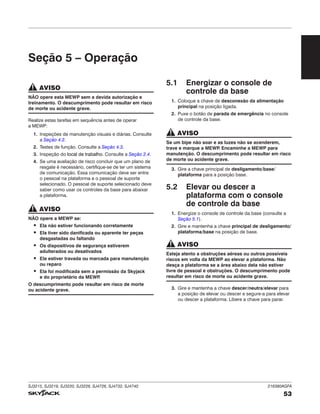 SJ3215, SJ3219, SJ3220, SJ3226, SJ4726, SJ4732, SJ4740 216380AGFA
53
Seção 5 – Operação
AVISO
NÃO opere esta MEWP sem a devida autorização e
treinamento. O descumprimento pode resultar em risco
de morte ou acidente grave.
Realize estas tarefas em sequência antes de operar
a MEWP:
1. Inspeções de manutenção visuais e diárias. Consulte
a Seção 4.2.
2. Testes de função. Consulte a Seção 4.3.
3. Inspeção do local de trabalho. Consulte a Seção 2.4.
4. Se uma avaliação de risco concluir que um plano de
resgate é necessário, certifique-se de ter um sistema
de comunicação. Essa comunicação deve ser entre
o pessoal na plataforma e o pessoal de suporte
selecionado. O pessoal de suporte selecionado deve
saber como usar os controles da base para abaixar
a plataforma.
AVISO
NÃO opere a MEWP se:
▪ Ela não estiver funcionando corretamente
▪ Ela tiver sido danificada ou aparente ter peças
desgastadas ou faltando
▪ Os dispositivos de segurança estiverem
adulterados ou desativados
▪ Ela estiver travada ou marcada para manutenção
ou reparo
▪ Ela foi modificada sem a permissão da Skyjack
e do proprietário da MEWP
.
O descumprimento pode resultar em risco de morte
ou acidente grave.
5.1 Energizar o console de
controle da base
1. Coloque a chave de desconexão da alimentação
principal na posição ligada.
2. Puxe o botão de parada de emergência no console
de controle da base.
AVISO
Se um bipe não soar e as luzes não se acenderem,
trave e marque a MEWP
. Encaminhe a MEWP para
manutenção. O descumprimento pode resultar em risco
de morte ou acidente grave.
3. Gire a chave principal de desligamento/base/
plataforma para a posição base.
5.2 Elevar ou descer a
plataforma com o console
de controle da base
1. Energize o console de controle da base (consulte a
Seção 5.1).
2. Gire e mantenha a chave principal de desligamento/
plataforma/base na posição de base.
AVISO
Esteja atento a obstruções aéreas ou outros possíveis
riscos em volta da MEWP ao elevar a plataforma. Não
desça a plataforma se a área abaixo dela não estiver
livre de pessoal e obstruções. O descumprimento pode
resultar em risco de morte ou acidente grave.
3. Gire e mantenha a chave descer/neutra/elevar para
a posição de elevar ou descer e segure-a para elevar
ou descer a plataforma. Libere a chave para parar.
 