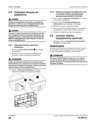 216380AGFA SJ3215, SJ3219, SJ3220, SJ3226, SJ4726, SJ4732, SJ4740
56
Seção 5 – Operação Extensão/retração da plataforma
5.8 Extensão/retração da
plataforma
AVISO
Perigo de esmagamento. Não retraia a extensão da
plataforma a partir do solo. O descumprimento pode
resultar em risco de morte ou acidente grave.
AVISO
Pressione o botão de parada de emergência quando
tiver chegado ao local ou à elevação necessária. Isso
impedirá quaisquer movimentos não intencionais da
MEWP
. O descumprimento pode resultar em risco de
morte ou acidente grave.
5.8‑1 Extensão/retração manual da
plataforma
1. Remova os pinos de travamento 1 da extensão
da plataforma.
2. Empurre ou puxe a alavanca de extensão para
estender ou retrair a extensão da plataforma.
CUIDADO
Instale corretamente cada pino de travamento com a
esfera detentora de cada pino de travamento totalmente
inserida nos corrimãos de extensão. O descumprimento
pode resultar em dano ao equipamento.
3. Instale os pinos de travamento para travar a
extensão da plataforma na posição desejada.
1
1
5.8‑2 Extensão/retração da plataforma com
a extensão elétrica (equipamento
opcional para SJ3220 e SJ4726)
1. Puxe o botão de parada de emergência no console
de controle da plataforma.
2. Mova a chave de elevação/desligamento/
deslocamento para a posição de elevação.
3. Selecione e segure a chave de ativação.
4. Mova a chave de extensão/retração para a posição
de estender ou retrair. Libere a chave para parar.
5. Pressione o botão de parada de emergência.
5.9 Inversor elétrico
(equipamento opcional)
1. Coloque a chave de desconexão da alimentação
principal na posição ligada.
OBSERVAÇÃO
As luzes de LED mostram a condição do inversor. Uma luz
de LED verde mostra a operação. Se houver uma falha,
a luz de LED de status mostrará a área com falha.
CUIDADO
Não deixe a MEWP ligada ao final do turno. Coloque
a chave de desconexão da alimentação principal na
posição desligada. O descumprimento pode resultar em
descarga da bateria.
 