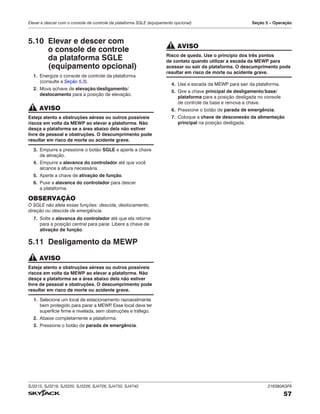SJ3215, SJ3219, SJ3220, SJ3226, SJ4726, SJ4732, SJ4740 216380AGFA
57
Elevar e descer com o console de controle da plataforma SGLE (equipamento opcional) Seção 5 – Operação
5.10 Elevar e descer com
o console de controle
da plataforma SGLE
(equipamento opcional)
1. Energize o console de controle da plataforma
(consulte a Seção 5.3).
2. Mova achave de elevação/desligamento/
deslocamento para a posição de elevação.
AVISO
Esteja atento a obstruções aéreas ou outros possíveis
riscos em volta da MEWP ao elevar a plataforma. Não
desça a plataforma se a área abaixo dela não estiver
livre de pessoal e obstruções. O descumprimento pode
resultar em risco de morte ou acidente grave.
3. Empurre e pressione o botão SGLE e aperte a chave
de ativação.
4. Empurre a alavanca do controlador até que você
alcance a altura necessária.
5. Aperte a chave de ativação de função.
6. Puxe a alavanca do controlador para descer
a plataforma.
OBSERVAÇÃO
O SGLE não afeta essas funções: descida, deslocamento,
direção ou descida de emergência.
7. Solte a alavanca do controlador até que ela retorne
para a posição central para parar. Libere a chave de
ativação de função.
5.11 Desligamento da MEWP
AVISO
Esteja atento a obstruções aéreas ou outros possíveis
riscos em volta da MEWP ao elevar a plataforma. Não
desça a plataforma se a área abaixo dela não estiver
livre de pessoal e obstruções. O descumprimento pode
resultar em risco de morte ou acidente grave.
1. Selecione um local de estacionamento razoavelmente
bem protegido para parar a MEWP
. Esse local deve ter
superfície firme e nivelada, sem obstruções e tráfego.
2. Abaixe completamente a plataforma.
3. Pressione o botão de parada de emergência.
AVISO
Risco de queda. Use o princípio dos três pontos
de contato quando utilizar a escada da MEWP para
acessar ou sair da plataforma. O descumprimento pode
resultar em risco de morte ou acidente grave.
4. Use a escada da MEWP para sair da plataforma.
5. Gire a chave principal de desligamento/base/
plataforma para a posição desligada no console
de controle da base e remova a chave.
6. Pressione o botão de parada de emergência.
7. Coloque a chave de desconexão da alimentação
principal na posição desligada.
 