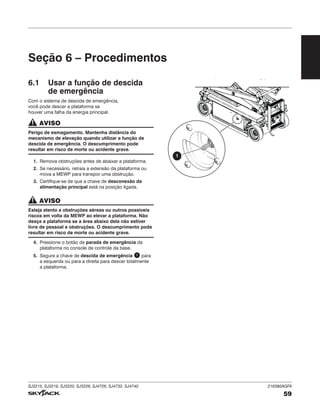 SJ3215, SJ3219, SJ3220, SJ3226, SJ4726, SJ4732, SJ4740 216380AGFA
59
Seção 6 – Procedimentos
6.1 Usar a função de descida
de emergência
Com o sistema de descida de emergência,
você pode descer a plataforma se
houver uma falha da energia principal.
AVISO
Perigo de esmagamento. Mantenha distância do
mecanismo de elevação quando utilizar a função de
descida de emergência. O descumprimento pode
resultar em risco de morte ou acidente grave.
1. Remova obstruções antes de abaixar a plataforma.
2. Se necessário, retraia a extensão da plataforma ou
mova a MEWP para transpor uma obstrução.
3. Certifique-se de que a chave de desconexão da
alimentação principal está na posição ligada.
AVISO
Esteja atento a obstruções aéreas ou outros possíveis
riscos em volta da MEWP ao elevar a plataforma. Não
desça a plataforma se a área abaixo dela não estiver
livre de pessoal e obstruções. O descumprimento pode
resultar em risco de morte ou acidente grave.
4. Pressione o botão de parada de emergência da
plataforma no console de controle da base.
5. Segure a chave de descida de emergência 1 para
a esquerda ou para a direita para descer totalmente
a plataforma.
1
 