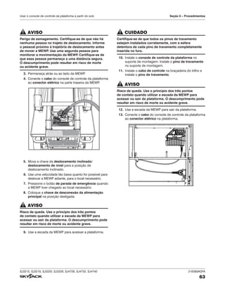 SJ3215, SJ3219, SJ3220, SJ3226, SJ4726, SJ4732, SJ4740 216380AGFA
63
Usar o console de controle da plataforma a partir do solo Seção 6 – Procedimentos
AVISO
Perigo de esmagamento. Certifique-se de que não há
nenhuma pessoa no trajeto de deslocamento. Informe
o pessoal próximo à trajetória de deslocamento antes
de mover a MEWP
. Use uma segunda pessoa para
monitorar a movimentação da MEWP
. Certifique-se de
que essa pessoa permaneça a uma distância segura.
O descumprimento pode resultar em risco de morte
ou acidente grave.
3. Permaneça atrás ou ao lado da MEWP
.
4. Conecte o cabo do console de controle da plataforma
ao conector elétrico na parte traseira da MEWP
.
5. Mova a chave de deslocamento inclinado/
deslocamento de nível para a posição de
deslocamento inclinado.
6. Use uma velocidade tão baixa quanto for possível para
deslocar a MEWP adiante, para o local necessário.
7. Pressione o botão de parada de emergência quando
a MEWP tiver chegado ao local necessário.
8. Coloque a chave de desconexão da alimentação
principal na posição desligada.
AVISO
Risco de queda. Use o princípio dos três pontos
de contato quando utilizar a escada da MEWP para
acessar ou sair da plataforma. O descumprimento pode
resultar em risco de morte ou acidente grave.
9. Use a escada da MEWP para acessar a plataforma.
CUIDADO
Certifique-se de que todos os pinos de travamento
estejam instalados corretamente, com a esfera
detentora de cada pino de travamento completamente
inserida no furo.
10. Instale o console de controle da plataforma no
suporte de montagem. Instale o pino de travamento
no suporte de montagem.
11. Instale o cabo de controle na braçadeira do trilho e
instale o pino de travamento.
AVISO
Risco de queda. Use o princípio dos três pontos
de contato quando utilizar a escada da MEWP para
acessar ou sair da plataforma. O descumprimento pode
resultar em risco de morte ou acidente grave.
12. Use a escada da MEWP para sair da plataforma.
13. Conecte o cabo do console de controle da plataforma
ao conector elétrico na plataforma.
 