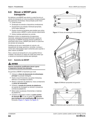 216380AGFA SJ3215, SJ3219, SJ3220, SJ3226, SJ4726, SJ4732, SJ4740
64
Seção 6 – Procedimentos Mover a MEWP para transporte
6.6 Mover a MEWP para
transporte
Ao deslocar uma MEWP para dentro ou para fora de um
veículo de transporte em uma via pública, forneça proteção
à(s) pessoa(s) envolvida(s). Essa proteção pode incluir:
▪ Cones de aviso
▪ Sinalização de estrada e dispositivos sinalizadores
▪ Equipamento de proteção individual apropriado,
como trajes reflexivos
▪ Equipe munida de bandeiras para sinalizar aos outros
veículos sobre a MEWP e outros veículos relacionados
▪ Outras medidas aplicáveis de controle.
Obedeça a todos os regulamentos de segurança
nacionais, estaduais/municipais/territoriais e locais ao
transportar sua MEWP
. Somente pessoal qualificado e
autorizado deve mover a MEWP para dentro ou para fora
de veículos de transporte.
Certifique-se de que a capacidade do veículo e do
equipamento de carga, guinchos, correntes, correias e
outros itens relacionados sejam suficientes para suportar o
peso máximo da MEWP
.
Pare o veículo de transporte em uma superfície firme e
nivelada. Use blocos ou calços de rodas para evitar que
o veículo se movimente durante esta operação.
6.6‑1 Guincho da MEWP
AVISO
Apenas montadores qualificados devem operar
o maquinário durante uma elevação.
Ao guinchar a MEWP
, é importante que você:
▪ Coloque a chave de desconexão da alimentação
principal na posição desligada.
▪ Feche e trave firmemente a as partes hidráulicas,
elétricas e as bandejas da bateria.
▪ Retraia a extensão da plataforma. Insira corretamente
os pinos de travamento.
▪ Conecte o console de controle da plataforma
ao suporte de montagem ou remova o console de
controle da plataforma
▪ Retire todas as pessoas, ferramentas e materiais
da plataforma.
▪ Conecte a amarração a todos os quatro pontos
de elevação 1 ou use os garfos nas aberturas
para transporte com empilhadeira 2 designadas.
Consulte a Figura 11, Figura 12 e Figura 13.
1
1
Figura 11 Pontos de amarração e de elevação
Figura 12 Método apropriado de guincho
2
Figura 13 Aberturas para transporte com empilhadeira
 