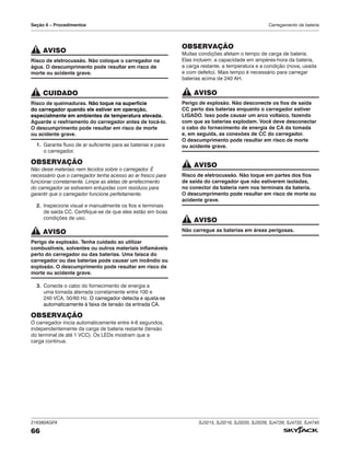 216380AGFA SJ3215, SJ3219, SJ3220, SJ3226, SJ4726, SJ4732, SJ4740
66
Seção 6 – Procedimentos Carregamento da bateria
AVISO
Risco de eletrocussão. Não coloque o carregador na
água. O descumprimento pode resultar em risco de
morte ou acidente grave.
CUIDADO
Risco de queimaduras. Não toque na superfície
do carregador quando ele estiver em operação,
especialmente em ambientes de temperatura elevada.
Aguarde o resfriamento do carregador antes de tocá‑lo.
O descumprimento pode resultar em risco de morte
ou acidente grave.
1. Garanta fluxo de ar suficiente para as baterias e para
o carregador.
OBSERVAÇÃO
Não deixe materiais nem tecidos sobre o carregador. É
necessário que o carregador tenha acesso ao ar fresco para
funcionar corretamente. Limpe as aletas de arrefecimento
do carregador se estiverem entupidas com resíduos para
garantir que o carregador funcione perfeitamente.
2. Inspecione visual e manualmente os fios e terminais
de saída CC. Certifique-se de que eles estão em boas
condições de uso.
AVISO
Perigo de explosão. Tenha cuidado ao utilizar
combustíveis, solventes ou outros materiais inflamáveis
perto do carregador ou das baterias. Uma faísca do
carregador ou das baterias pode causar um incêndio ou
explosão. O descumprimento pode resultar em risco de
morte ou acidente grave.
3. Conecte o cabo do fornecimento de energia a
uma tomada aterrada corretamente entre 100 e
240 VCA, 50/60 Hz. O carregador detecta e ajusta-se
automaticamente à faixa de tensão da entrada CA.
OBSERVAÇÃO
O carregador inicia automaticamente entre 4-6 segundos,
independentemente da carga de bateria restante (tensão
do terminal de até 1 VCC). Os LEDs mostram que a
carga continua.
OBSERVAÇÃO
Muitas condições afetam o tempo de carga de bateria.
Elas incluem: a capacidade em ampères-hora da bateria,
a carga restante, a temperatura e a condição (nova, usada
e com defeito). Mais tempo é necessário para carregar
baterias acima de 240 AH.
AVISO
Perigo de explosão. Não desconecte os fios de saída
CC perto das baterias enquanto o carregador estiver
LIGADO. Isso pode causar um arco voltaico, fazendo
com que as baterias explodam. Você deve desconectar
o cabo do fornecimento de energia de CA da tomada
e, em seguida, as conexões de CC do carregador.
O descumprimento pode resultar em risco de morte
ou acidente grave.
AVISO
Risco de eletrocussão. Não toque em partes dos fios
de saída do carregador que não estiverem isoladas,
no conector da bateria nem nos terminais da bateria.
O descumprimento pode resultar em risco de morte ou
acidente grave.
AVISO
Não carregue as baterias em áreas perigosas.
 