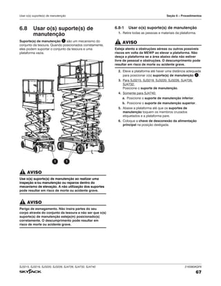 SJ3215, SJ3219, SJ3220, SJ3226, SJ4726, SJ4732, SJ4740 216380AGFA
67
Usar o(s) suporte(s) de manutenção Seção 6 – Procedimentos
6.8 Usar o(s) suporte(s) de
manutenção
Suporte(s) de manutenção 1 são um mecanismo do
conjunto da tesoura. Quando posicionados corretamente,
eles podem suportar o conjunto da tesoura e uma
plataforma vazia.
1 1
AVISO
Use o(s) suporte(s) de manutenção ao realizar uma
inspeção e/ou manutenção ou reparos dentro do
mecanismo de elevação. A não utilização dos suportes
pode resultar em risco de morte ou acidente grave.
AVISO
Perigo de esmagamento. Não insira partes do seu
corpo através do conjunto da tesoura a não ser que o(s)
suporte(s) de manutenção esteja(m) posicionado(s)
corretamente. O descumprimento pode resultar em
risco de morte ou acidente grave.
6.8‑1 Usar o(s) suporte(s) de manutenção
1. Retire todas as pessoas e materiais da plataforma.
AVISO
Esteja atento a obstruções aéreas ou outros possíveis
riscos em volta da MEWP ao elevar a plataforma. Não
desça a plataforma se a área abaixo dela não estiver
livre de pessoal e obstruções. O descumprimento pode
resultar em risco de morte ou acidente grave.
2. Eleve a plataforma até haver uma distância adequada
para posicionar o(s) suporte(s) de manutenção 1 .
3. Para SJ3215, SJ3219, SJ3220, SJ3226, SJ4726,
SJ4732:
Posicione o suporte de manutenção.
4. Somente para SJ4740:
a. Posicione o suporte de manutenção inferior.
b. Posicione o suporte de manutenção superior.
5. Abaixe a plataforma até que os suportes de
manutenção toquem os membros cruzados
etiquetados e a plataforma pare.
6. Coloque a chave de desconexão da alimentação
principal na posição desligada.
 