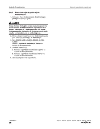216380AGFA SJ3215, SJ3219, SJ3220, SJ3226, SJ4726, SJ4732, SJ4740
68
Seção 6 – Procedimentos Usar o(s) suporte(s) de manutenção
6.8‑2 Armazene o(s) suporte(s) de
manutenção
1. Coloque a chave de desconexão da alimentação
principal na posição ligada.
AVISO
Esteja atento a obstruções aéreas ou outros possíveis
riscos em volta da MEWP ao elevar a plataforma. Não
desça a plataforma se a área abaixo dela não estiver
livre de pessoal e obstruções. O descumprimento pode
resultar em risco de morte ou acidente grave.
2. Eleve a plataforma até haver uma distância adequada
para retrair o(s) suporte(s) de manutenção.
3. Para SJ3215, SJ3219, SJ3220, SJ3226, SJ4726,
SJ4732
Retraia o suporte de manutenção inferior no
suporte de armazenamento.
4. Somente para SJ4740:
a. Retraia o suporte de manutenção superior no
suporte de armazenamento.
b. Retraia o suporte de manutenção inferior no
suporte de armazenamento.
5. Abaixe completamente a plataforma.
 