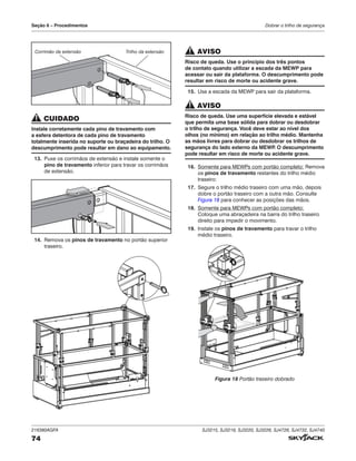216380AGFA SJ3215, SJ3219, SJ3220, SJ3226, SJ4726, SJ4732, SJ4740
74
Seção 6 – Procedimentos Dobrar o trilho de segurança
Trilho da extensão
Corrimão da extensão
CUIDADO
Instale corretamente cada pino de travamento com
a esfera detentora de cada pino de travamento
totalmente inserida no suporte ou braçadeira do trilho. O
descumprimento pode resultar em dano ao equipamento.
13. Puxe os corrimãos de extensão e instale somente o
pino de travamento inferior para travar os corrimãos
de extensão.
14. Remova os pinos de travamento no portão superior
traseiro.
AVISO
Risco de queda. Use o princípio dos três pontos
de contato quando utilizar a escada da MEWP para
acessar ou sair da plataforma. O descumprimento pode
resultar em risco de morte ou acidente grave.
15. Use a escada da MEWP para sair da plataforma.
AVISO
Risco de queda. Use uma superfície elevada e estável
que permita uma base sólida para dobrar ou desdobrar
o trilho de segurança. Você deve estar ao nível dos
olhos (no mínimo) em relação ao trilho médio. Mantenha
as mãos livres para dobrar ou desdobrar os trilhos de
segurança do lado externo da MEWP
. O descumprimento
pode resultar em risco de morte ou acidente grave.
16. Somente para MEWPs com portão completo: Remova
os pinos de travamento restantes do trilho médio
traseiro:
17. Segure o trilho médio traseiro com uma mão, depois
dobre o portão traseiro com a outra mão. Consulte
Figura 18 para conhecer as posições das mãos.
18. Somente para MEWPs com portão completo:
Coloque uma abraçadeira na barra do trilho traseiro
direito para impedir o movimento.
19. Instale os pinos de travamento para travar o trilho
médio traseiro.
Figura 18 Portão traseiro dobrado
 