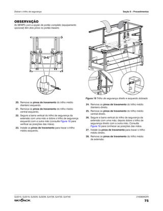 SJ3215, SJ3219, SJ3220, SJ3226, SJ4726, SJ4732, SJ4740 216380AGFA
75
Dobrar o trilho de segurança Seção 6 – Procedimentos
OBSERVAÇÃO
As MEWPs com a opção de portão completo (equipamento
opcional) têm dois pinos no portão traseiro.
20. Remova os pinos de travamento do trilho médio
dianteiro esquerdo.
21. Remova os pinos de travamento do trilho médio
central esquerdo.
22. Segure a barra vertical do trilho de segurança da
extensão com uma mão e dobre o trilho de segurança
esquerdo com a outra mão (consulte Figura 19 para
verificar as posições das mãos).
23. Instale os pinos de travamento para travar o trilho
médio esquerdo.
Figura 19 Trilho de segurança direito e esquerdo dobrado
24. Remova os pinos de travamento do trilho médio
dianteiro-direito.
25. Remova os pinos de travamento do trilho médio
central direito.
26. Segure a barra vertical do trilho de segurança da
extensão com uma mão, depois dobre o trilho de
segurança direito com a outra mão. Consulte
Figura 19 para conhecer as posições das mãos.
27. Instale os pinos de travamento para travar o trilho
médio direito.
28. Remova os pinos de travamento do trilho médio
de extensão.
 