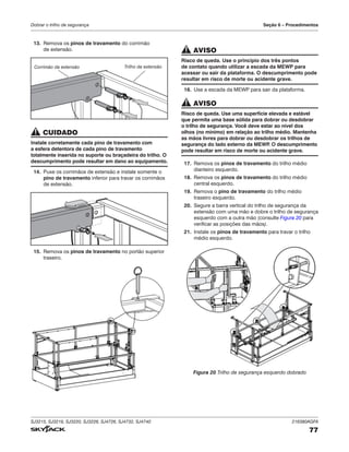 SJ3215, SJ3219, SJ3220, SJ3226, SJ4726, SJ4732, SJ4740 216380AGFA
77
Dobrar o trilho de segurança Seção 6 – Procedimentos
13. Remova os pinos de travamento do corrimão
de extensão.
Trilho da extensão
Corrimão da extensão
CUIDADO
Instale corretamente cada pino de travamento com
a esfera detentora de cada pino de travamento
totalmente inserida no suporte ou braçadeira do trilho. O
descumprimento pode resultar em dano ao equipamento.
14. Puxe os corrimãos de extensão e instale somente o
pino de travamento inferior para travar os corrimãos
de extensão.
15. Remova os pinos de travamento no portão superior
traseiro.
AVISO
Risco de queda. Use o princípio dos três pontos
de contato quando utilizar a escada da MEWP para
acessar ou sair da plataforma. O descumprimento pode
resultar em risco de morte ou acidente grave.
16. Use a escada da MEWP para sair da plataforma.
AVISO
Risco de queda. Use uma superfície elevada e estável
que permita uma base sólida para dobrar ou desdobrar
o trilho de segurança. Você deve estar ao nível dos
olhos (no mínimo) em relação ao trilho médio. Mantenha
as mãos livres para dobrar ou desdobrar os trilhos de
segurança do lado externo da MEWP
. O descumprimento
pode resultar em risco de morte ou acidente grave.
17. Remova os pinos de travamento do trilho médio
dianteiro esquerdo.
18. Remova os pinos de travamento do trilho médio
central esquerdo.
19. Remova o pino de travamento do trilho médio
traseiro esquerdo.
20. Segure a barra vertical do trilho de segurança da
extensão com uma mão e dobre o trilho de segurança
esquerdo com a outra mão (consulte Figura 20 para
verificar as posições das mãos).
21. Instale os pinos de travamento para travar o trilho
médio esquerdo.
Figura 20 Trilho de segurança esquerdo dobrado
 