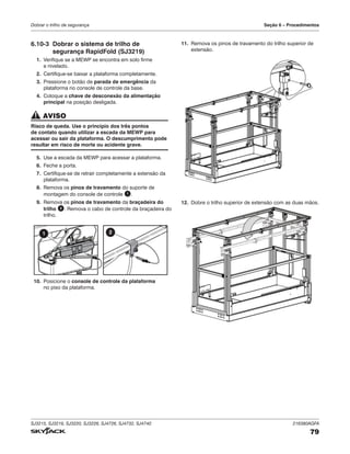 SJ3215, SJ3219, SJ3220, SJ3226, SJ4726, SJ4732, SJ4740 216380AGFA
79
Dobrar o trilho de segurança Seção 6 – Procedimentos
6.10‑3 Dobrar o sistema de trilho de
segurança RapidFold (SJ3219)
1. Verifique se a MEWP se encontra em solo firme
e nivelado.
2. Certifique-se baixar a plataforma completamente.
3. Pressione o botão de parada de emergência da
plataforma no console de controle da base.
4. Coloque a chave de desconexão da alimentação
principal na posição desligada.
AVISO
Risco de queda. Use o princípio dos três pontos
de contato quando utilizar a escada da MEWP para
acessar ou sair da plataforma. O descumprimento pode
resultar em risco de morte ou acidente grave.
5. Use a escada da MEWP para acessar a plataforma.
6. Feche a porta.
7. Certifique-se de retrair completamente a extensão da
plataforma.
8. Remova os pinos de travamento do suporte de
montagem do console de controle 1 .
9. Remova os pinos de travamento da braçadeira do
trilho 2 . Remova o cabo de controle da braçadeira do
trilho.
1 2
10. Posicione o console de controle da plataforma
no piso da plataforma.
11. Remova os pinos de travamento do trilho superior de
extensão.
12. Dobre o trilho superior de extensão com as duas mãos.
 