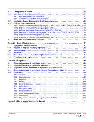 216380AGFA SJ3215, SJ3219, SJ3220, SJ3226, SJ4726, SJ4732, SJ4740
8
6.7 Carregamento da bateria . . . . . . . . . . . . . . . . . . . . . . . . . . . . . . . . . . . . . . . . . . . . . . . . . . . . . . . . . . .65
6.8 Usar o(s) suporte(s) de manutenção . . . . . . . . . . . . . . . . . . . . . . . . . . . . . . . . . . . . . . . . . . . . . . . . . .67
6.8-1 Usar o(s) suporte(s) de manutenção . . . . . . . . . . . . . . . . . . . . . . . . . . . . . . . . . . . . . . . . . . . . . . . 67
6.8-2 Armazene o(s) suporte(s) de manutenção . . . . . . . . . . . . . . . . . . . . . . . . . . . . . . . . . . . . . . . . . . 68
6.9 Localização do pino de travamento do trilho de segurança. . . . . . . . . . . . . . . . . . . . . . . . . . . . . . . .69
6.10 Dobrar o trilho de segurança . . . . . . . . . . . . . . . . . . . . . . . . . . . . . . . . . . . . . . . . . . . . . . . . . . . . . . . .73
6.10-1 Dobrar o sistema de trilho de segurança (SJ3215, SJ3219, SJ3220, SJ3226, SJ4726, SJ4732) . 73
6.10-2 Dobrar o sistema de trilho de segurança (SJ4740) . . . . . . . . . . . . . . . . . . . . . . . . . . . . . . . . . . . . 76
6.10-3 Dobrar o sistema de trilho de segurança RapidFold (SJ3219) . . . . . . . . . . . . . . . . . . . . . . . . . . . 79
6.10-4 Desdobrar os trilhos de segurança (SJ3215, SJ3219, SJ3220, SJ3226, SJ4726, SJ4732). . . . . . 80
6.10-5 Desdobra os trilhos de segurança (SJ4740) . . . . . . . . . . . . . . . . . . . . . . . . . . . . . . . . . . . . . . . . . 82
6.10-6 Desdobrar os trilhos de segurança RapidFold (SJ3219) . . . . . . . . . . . . . . . . . . . . . . . . . . . . . . . . 83
6.11 Mover a MEWP através de uma passagem . . . . . . . . . . . . . . . . . . . . . . . . . . . . . . . . . . . . . . . . . . . . .84
Seção 7 – Especificações . . . . . . . . . . . . . . . . . . . . . . . . . . . . . . . . . . . . . . . . . . . . . . . . . . 87
7.1 Equipamento padrão e opcional. . . . . . . . . . . . . . . . . . . . . . . . . . . . . . . . . . . . . . . . . . . . . . . . . . . . . .87
7.2 Registro de inspeção anual do proprietário . . . . . . . . . . . . . . . . . . . . . . . . . . . . . . . . . . . . . . . . . . . .88
7.3 Especificações. . . . . . . . . . . . . . . . . . . . . . . . . . . . . . . . . . . . . . . . . . . . . . . . . . . . . . . . . . . . . . . . . . . .89
7.4 Ambiente . . . . . . . . . . . . . . . . . . . . . . . . . . . . . . . . . . . . . . . . . . . . . . . . . . . . . . . . . . . . . . . . . . . . . . . .90
7.5 Capacidades máximas da plataforma (distribuídas uniformemente). . . . . . . . . . . . . . . . . . . . . . . . .91
7.6 Pressão da carga no piso . . . . . . . . . . . . . . . . . . . . . . . . . . . . . . . . . . . . . . . . . . . . . . . . . . . . . . . . . . .92
Seção 8 – Etiquetas . . . . . . . . . . . . . . . . . . . . . . . . . . . . . . . . . . . . . . . . . . . . . . . . . . . . . . . 93
8.1 Etiquetas do console de controle da base. . . . . . . . . . . . . . . . . . . . . . . . . . . . . . . . . . . . . . . . . . . . . .94
8.2 Etiquetas do console de controle da plataforma. . . . . . . . . . . . . . . . . . . . . . . . . . . . . . . . . . . . . . . . .95
8.3 Etiqueta do console de controle de dupla altura (SJ3226 e SJ4740). . . . . . . . . . . . . . . . . . . . . . . . .96
8.4 Etiquetas do console de controle de extensão elétrica (SJ3220 e SJ4726) . . . . . . . . . . . . . . . . . . .97
8.5 Etiquetas‑. . . . . . . . . . . . . . . . . . . . . . . . . . . . . . . . . . . . . . . . . . . . . . . . . . . . . . . . . . . . . . . . . . . . . . . .98
8.5-1 Traseira . . . . . . . . . . . . . . . . . . . . . . . . . . . . . . . . . . . . . . . . . . . . . . . . . . . . . . . . . . . . . . . . . . . . . . 98
8.5-2 Lado esquerdo . . . . . . . . . . . . . . . . . . . . . . . . . . . . . . . . . . . . . . . . . . . . . . . . . . . . . . . . . . . . . . . 103
8.5-3 Plataforma . . . . . . . . . . . . . . . . . . . . . . . . . . . . . . . . . . . . . . . . . . . . . . . . . . . . . . . . . . . . . . . . . . . 106
8.5-4 Frontal . . . . . . . . . . . . . . . . . . . . . . . . . . . . . . . . . . . . . . . . . . . . . . . . . . . . . . . . . . . . . . . . . . . . . . 110
8.5-5 Conjunto da tesoura – traseira . . . . . . . . . . . . . . . . . . . . . . . . . . . . . . . . . . . . . . . . . . . . . . . . . . . 110
8.5-6 Lado direito. . . . . . . . . . . . . . . . . . . . . . . . . . . . . . . . . . . . . . . . . . . . . . . . . . . . . . . . . . . . . . . . . . 113
8.5-7 Bandeja da bateria . . . . . . . . . . . . . . . . . . . . . . . . . . . . . . . . . . . . . . . . . . . . . . . . . . . . . . . . . . . . 116
8.5-8 Bandeja hidráulica . . . . . . . . . . . . . . . . . . . . . . . . . . . . . . . . . . . . . . . . . . . . . . . . . . . . . . . . . . . . 116
8.5-9 Painel de exibição Skycoded™ . . . . . . . . . . . . . . . . . . . . . . . . . . . . . . . . . . . . . . . . . . . . . . . . . . 117
8.5-10 Vista superior . . . . . . . . . . . . . . . . . . . . . . . . . . . . . . . . . . . . . . . . . . . . . . . . . . . . . . . . . . . . . . . . 118
8.5-11 Etiquetas dos trilhos de segurança RapidFold (SJ3219) . . . . . . . . . . . . . . . . . . . . . . . . . . . . . . . 119
Seção 9 – Recursos exclusivos da Skyjack . . . . . . . . . . . . . . . . . . . . . . . . . . . . . . . . . . . 121
 