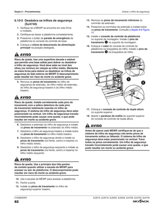 216380AGFA SJ3215, SJ3219, SJ3220, SJ3226, SJ4726, SJ4732, SJ4740
82
Seção 6 – Procedimentos Dobrar o trilho de segurança
6.10‑5 Desdobra os trilhos de segurança
(SJ4740)
1. Verifique se a MEWP se encontra em solo firme
e nivelado.
2. Certifique-se baixar a plataforma completamente.
3. Pressione o botão de parada de emergência da
plataforma no console de controle da base.
4. Coloque a chave de desconexão da alimentação
principal na posição desligada.
AVISO
Risco de queda. Use uma superfície elevada e estável
que permita uma base sólida para dobrar ou desdobrar
o trilho de segurança. Você deve estar ao nível dos
olhos (no mínimo) em relação ao trilho médio. Mantenha
as mãos livres para dobrar ou desdobrar os trilhos de
segurança do lado externo da MEWP
. O descumprimento
pode resultar em risco de morte ou acidente grave.
5. Remova os pinos de travamento do trilho de
segurança de extensão, do trilho médio de extensão,
do trilho de segurança traseiro e do trilho médio
traseiro.
AVISO
Risco de queda. Instale corretamente cada pino de
travamento com a esfera detentora de cada pino
de travamento totalmente inserida no trilho de
segurança. O sistema de trilho de segurança deve estar
posicionado na vertical. Um trilho de segurança travado
incorretamente pode causar uma queda, o que pode
resultar em morte ou acidente grave.
6. Desdobre a extensão do trilho de segurança e instale
os pinos de travamento na extensão do trilho médio.
7. Desdobre o trilho de segurança traseiro e instale todos
os pinos de travamento no trilho médio traseiro.
8. Desdobre o trilho de segurança direito e instale os
pinos de travamento (na frente, centro e traseira) no
trilho médio direito.
9. Desdobre o trilho de segurança esquerdo e instale os
pinos de travamento (na frente, centro e traseira) no
trilho médio esquerdo.
AVISO
Risco de queda. Use o princípio dos três pontos
de contato quando utilizar a escada da MEWP para
acessar ou sair da plataforma. O descumprimento pode
resultar em risco de morte ou acidente grave.
10. Use a escada da MEWP para acessar a plataforma.
11. Feche a porta.
12. Instale os pinos de travamento no trilho de
segurança superior traseiro.
13. Remova os pinos de travamento inferiores do
corrimão de extensão.
14. Pressione os corrimãos de extensão e instale todos
os pinos de travamento. Consulte a Seção 6.9 Figura
17.
15. Instale o console de controle da plataforma
no suporte de montagem. Instale o pino de
travamento 1 no suporte de montagem.
16. Coloque o cabo do console de controle da
plataforma na braçadeira do trilho. Instale o pino de
travamento 2 na braçadeira do trilho.
2
1
17. Coloque o console de controle de dupla altura
no suporte superior.
18. Aperte o parafuso de orelha do suporte superior
do console de controle de dupla altura.
AVISO
Antes de operar esta MEWP
, certifique-se de que o
sistema de trilho de segurança não tenha pinos de
travamento soltos ou faltando. O sistema de trilho de
segurança deve estar posicionado na vertical. Trave
todos os pinos corretamente. Um trilho de segurança
travado incorretamente pode causar uma queda, o que
pode resultar em morte ou acidente grave.
 
