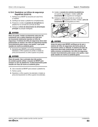 SJ3215, SJ3219, SJ3220, SJ3226, SJ4726, SJ4732, SJ4740 216380AGFA
83
Dobrar o trilho de segurança Seção 6 – Procedimentos
6.10‑6 Desdobrar os trilhos de segurança
RapidFold (SJ3219)
1. Verifique se a MEWP se encontra em solo firme
e nivelado.
2. Certifique-se baixar a plataforma completamente.
3. Pressione o botão de parada de emergência da
plataforma no console de controle da base.
4. Coloque a chave de desconexão da alimentação
principal na posição desligada.
AVISO
Risco de queda. Instale corretamente cada pino de
travamento com a esfera detentora de cada pino
de travamento totalmente inserida no trilho de
segurança. O sistema de trilho de segurança deve estar
posicionado na vertical. Um trilho de segurança travado
incorretamente pode causar uma queda, o que pode
resultar em morte ou acidente grave.
5. Somente para MEWPs com portão completo:
Desdobre o trilho superior do portão e instale os
pinos de travamento no trilho superior do portão.
AVISO
Risco de queda. Use o princípio dos três pontos
de contato quando utilizar a escada da MEWP para
acessar ou sair da plataforma. O descumprimento pode
resultar em risco de morte ou acidente grave.
6. Use a escada da MEWP para acessar a plataforma.
7. Feche a porta.
8. Desdobre o trilho superior de extensão e instale os
pinos de travamento no trilho superior de extensão.
9. Instale o console de controle da plataforma
no suporte de montagem. Instale o pino de
travamento 1 no suporte de montagem.
10. Coloque o cabo do console de controle da
plataforma na braçadeira do trilho. Instale o pino de
travamento 2 na braçadeira do trilho.
1
2
AVISO
Antes de operar esta MEWP
, certifique-se de que o
sistema de trilho de segurança não tenha pinos de
travamento soltos ou faltando. O sistema de trilho de
segurança deve estar posicionado na vertical. Trave
todos os pinos corretamente. Um trilho de segurança
travado incorretamente pode causar uma queda, o que
pode resultar em morte ou acidente grave.
 