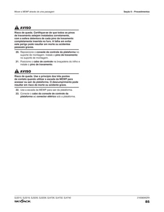 SJ3215, SJ3219, SJ3220, SJ3226, SJ4726, SJ4732, SJ4740 216380AGFA
85
Mover a MEWP através de uma passagem Seção 6 – Procedimentos
AVISO
Risco de queda. Certifique-se de que todos os pinos
de travamento estejam instalados corretamente,
com a esfera detentora de cada pino de travamento
completamente inserida no furo. A falha em evitar
este perigo pode resultar em morte ou acidentes
pessoais graves.
20. Reposicione o console de controle da plataforma no
suporte de montagem. Instale o pino de travamento
no suporte de montagem.
21. Posicione o cabo de controle na braçadeira do trilho e
instale o pino de travamento.
AVISO
Risco de queda. Use o princípio dos três pontos
de contato quando utilizar a escada da MEWP para
acessar ou sair da plataforma. O descumprimento pode
resultar em risco de morte ou acidente grave.
22. Use a escada da MEWP para sair da plataforma.
23. Conecte o cabo do console de controle da
plataforma ao conector elétrico sob a plataforma.
 