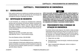 CAPÍTULO 5 - PROCEDIMENTOS DE EMERGÊNCIA
3122573 – Plataforma Elevatória JLG – 5-1
CAPÍTULO 5. PROCEDIMENTOS DE EMERGÊNCIA
5.1 GENERALIDADES
Este capítulo destina-se a explicar as medidas que devem ser
implementadas, em caso de ocorrência de uma situação de
emergência durante a operação da máquina.
5.2 NOTIFICAÇÃO DE INCIDENTES
A JLG Industries, Inc. deverá ser imediatamente notificada,
sempre que os produtos JLG tenham estado envolvidos em
quaisquer incidentes. Mesmo que não seja evidente qual-
quer lesão corporal ou dano material, a fábrica deverá ser
contactada por telefone, de modo a fornecer todos os porme-
nores necessários.
Nos Estados Unidos:
Telefone da JLG: 877-JLG-SAFE (554-7233)
(das 08:00 às 16:45 h., hora de Nova Iorque)
Fora dos Estados Unidos: 240-420-2661
Correio electrónico: ProductSafety@JLG.com
A não notificação do fabricante relativamente a qualquer inci-
dente envolvendo um produto da JLG Industries no prazo de
48 horas de tal incidente poderá provocar a anulação da
garantia dessa máquina.
APÓS QUALQUER INCIDENTE, INSPECCIONAR COMPLETAMENTE A
MÁQUINA E TESTAR O FUNCIONAMENTO DE TODAS AS FUNÇÕES, PRI-
MEIRO A PARTIR DOS COMANDOS DO POSTO INFERIOR E, DEPOIS, A
PARTIR DO POSTO DE COMANDO DA PLATAFORMA. NÃO ELEVAR A
PLATAFORMA A MAIS DE 3 M (10 FT), EXCEPTO SE TODOS OS DANOS
TIVEREM SIDO TOTALMENTE REPARADOS, SE NECESSÁRIO, E TODOS
OS COMANDOS ESTIVEREM A FUNCIONAR CORRECTAMENTE.
5.3 PROCEDIMENTO PARA O REBOQUE EM
SITUAÇÃO DE EMERGÊNCIA
É proibido rebocar esta máquina. No entanto, estão previstas
disposições para remoção da máquina, em caso de mau fun-
cionamento ou falha de potência. Os procedimentos seguin-
tes deverão ser utilizados APENAS para movimentos de
emergência para uma área de manutenção adequada.
1. Calçar bem as rodas.
2. Desengrenar os cubos de tracção, invertendo as tampas
de desconexão.
3. Ligar o equipamento adequado, retirar os calços e
mover a máquina.
 
