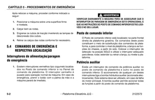 CAPÍTULO 5 - PROCEDIMENTOS DE EMERGÊNCIA
5-2 – Plataforma Elevatória JLG – 3122573
Após rebocar a máquina, proceder conforme indicado a
seguir:
1. Posicionar a máquina sobre uma superfície firme
e nivelada.
2. Calçar bem as rodas.
3. Engrenar os cubos de tracção invertendo as tampas de
desconexão dos cubos.
4. Retirar os calços das rodas conforme for necessário.
5.4 COMANDOS DE EMERGÊNCIA E
RESPECTIVA LOCALIZAÇÃO
Interruptores de alimentação/paragem
de emergência
1. Existem interruptores vermelhos tipo cogumelo localiza-
dos no Posto de comando inferior e no Painel de
comando da plataforma. O interruptor vermelho é
puxado para operação normal da máquina. Em caso de
emergência, premir o botão com a palma da mão e a
máquina parará de imediato.
VERIFICAR DIARIAMENTE A MÁQUINA PARA SE ASSEGURAR QUE O
INTERRUPTOR DE PARAGEM DE EMERGÊNCIA ESTÁ OPERACIONAL E
QUE AS INSTRUÇÕES DO POSTO DE COMANDO INFERIOR ESTÃO LEGÍ-
VEIS E NO SEU LUGAR.
Posto de comando inferior
O Posto de comando inferior está localizado na parte frontal
direita da plataforma giratória. Os comandos deste posto
constituem o meio de substituição dos comandos da plata-
forma, e para controlar o nível da plataforma, a lança e as fun-
ções do chassis, a partir do solo. Colocar o interruptor de
selecção na posição SOLO e utilizar o interruptor adequado
para elevar, rodar, estender ou retrair a lança, ou nivelar a pla-
taforma.
Potência auxiliar
Existe um interruptor de comando da potência auxiliar no
posto de comando da plataforma e outro no posto de
comando inferior. O accionamento de qualquer um destes
interruptores liga a bomba hidráulica auxiliar (accionada elec-
tricamente). Este sistema deve ser utilizado, em caso de falha
do motor principal. A bomba auxiliar permite accionar todas
as funções a partir do posto de comando da plataforma.
 