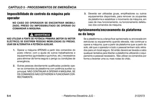 CAPÍTULO 5 - PROCEDIMENTOS DE EMERGÊNCIA
5-4 – Plataforma Elevatória JLG – 3122573
Impossibilidade de controlo da máquina pelo
operador
NO CASO DO OPERADOR SE ENCONTRAR IMOBILI-
ZADO, PRESO OU IMPOSSIBILITADO DE OPERAR OU
COMANDAR A MÁQUINA:
NÃO UTILIZAR A FONTE DE POTÊNCIA PRIMÁRIA (MOTOR OU MOTOR
ELÉCTRICO) SE EXISTIREM PESSOAS IMOBILIZADAS OU PRESAS.
USAR EM ALTERNATIVA A POTÊNCIA AUXILIAR.
1. Operar a máquina APENAS a partir dos comandos do
posto inferior, com a ajuda de outros trabalhadores e
equipamentos (guindastes e guinchos, etc.) necessários
para eliminar de forma segura o perigo ou condições de
emergência.
2. Outras pessoas devidamente qualificadas poderão ope-
rar os comandos da plataforma com potência auxiliar ou
principal. NÃO CONTINUAR A OPERAR A MÁQUINA, SE
OS COMANDOS NÃO ESTIVEREM A FUNCIONAR COR-
RECTAMENTE.
3. Deverão ser utilizadas gruas, empilhadores ou outros
equipamentos disponíveis, para remover os ocupantes
da plataforma e estabilizar o movimento da máquina, em
caso de mau funcionamento, ou funcionamento defeitu-
oso dos comandos da máquina.
Aprisionamento/encravamento da plataforma
ou da lança
Se a plataforma ou a lança ficar aprisionada ou encravada em
estruturas ou equipamento quando elevada, não continuar a
operar a máquina, quer a partir da plataforma quer a partir do
solo, até que o operador e todo o pessoal tenham sido retira-
dos para um local seguro. Só então deverá ser levada a cabo
qualquer tentativa para libertar a plataforma utilizando o equi-
pamento e pessoal necessário. Não utilizar os comandos por
forma a levantar uma ou mais rodas do chão.
 